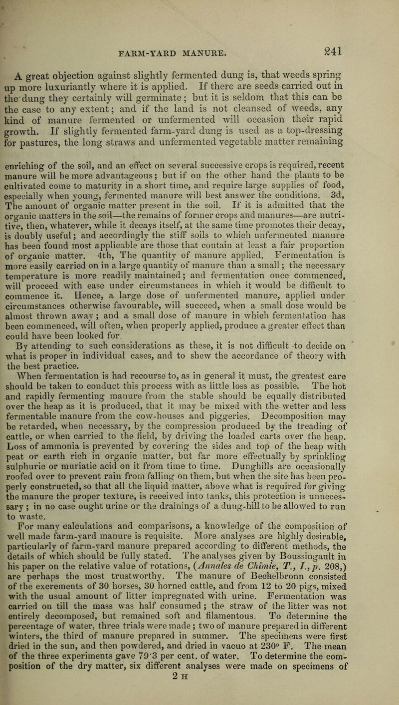 A great objection against slightly fermented dung is, that weeds spring up more luxuriantly where it is applied. If there are seeds carried out in the dung they certainly will germinate; but it is seldom that this can be the case to any extent; and if the land is not cleansed of weeds, any kind of manure fermented or unfermented will occasion their rapid growth. If slightly fermented farm-yard dung is used as a top-dressing for pastures, the long straws and unfermented vegetable matter remaining enriching of the soil, and an effect on several successive crops is required, recent manure will be more advantageous; but if on the other hand the plants to be cultivated come to maturity in a short time, and require large supplies of food, especially when young, fermented manure will best answer the conditions. 3d, The amount of organic matter present in the soil. If it is admitted that the organic matters in the soil—the remains of former crops and manures—are nutri- tive, then, whatever, while it decays itself, at the same time promotes their decay, is doubly useful; and accordingly the stiff soils to which unfermented manure has been found most applicable are those that contain at least a fair proportion of organic matter. 4th, The quantity of manure applied. Fermentation is more easily carried on in a large quantity of manure than a small; the necessary temperature is more readily maintained; and fermentation once commenced, will proceed with ease under circumstances in which it would be difficult to commence it. Hence, a large dose of unfermented manure, applied under circumstances otherwise favourable, will succeed, when a small dose would be almost thrown away ; and a small dose of manure in which fermentation has been commenced, will often, when properly applied, produce a greater effect than could have been looked for By attending to such considerations as these, it is not difficult to decide on what is proper in individual cases, and to shew the accordance of theory with the best practice. When fermentation is had recourse to, as in general it must, the greatest care should be taken to conduct this process with as little loss as possible. The hot and rapidly fermenting manure from the stable should be equally distributed over the heap as it is produced, that it may be mixed with the wetter and less fermentable manure from the cow-houses and piggeries. Decomposition may be retarded, when necessary, by the compression produced by the treading of cattle, or when carried to the field, by driving the loaded carts over the heap. Loss of ammonia is prevented by covering the sides and top of the heap with peat or earth rich in organic matter, but far more effectually by sprinkling sulphuric or muriatic acid on it from time to time. Dunghills are occasionally roofed over to prevent rain from falling on them, but when the site has been pro- perly constructed, so that all the liquid matter, above what is required for giving the manure the proper texture, is received into tanks, this protection is unneces- sary ; in no case ought urine or the drainings of a dung-hill to be allowed to run to waste. For many calculations and comparisons, a knowledge of the composition of well made farm-yard manure is requisite. More analyses are highly desirable, particularly of farm-yard manure prepared according to different methods, the details of which should be fully stated. The analyses given by Boussingault in his paper on the relative value of rotations, (Antiales de Chimie, T., /.,p. 208,) are perhaps the most trustworthy. The manure of Beehelbronn consisted of the excrements of 30 horses, 30 horned cattle, and from 12 to 20 pigs, mixed with the usual amount of litter impregnated with urine. Fermentation was carried on till the mass was half consumed ; the straw of the litter was not entirely decomposed, but remained soft and filamentous. To determine the percentage of water, three trials were made; two of manure prepared in different winters, the third of manure prepared in summer. The specimens were first dried in the sun, and then powdered, and dried in vacuo at 230° F. The mean of the three experiments gave 79'3 per cent, of water. To determine the com- position of the dry matter, six different analyses were made on specimens of 2 H