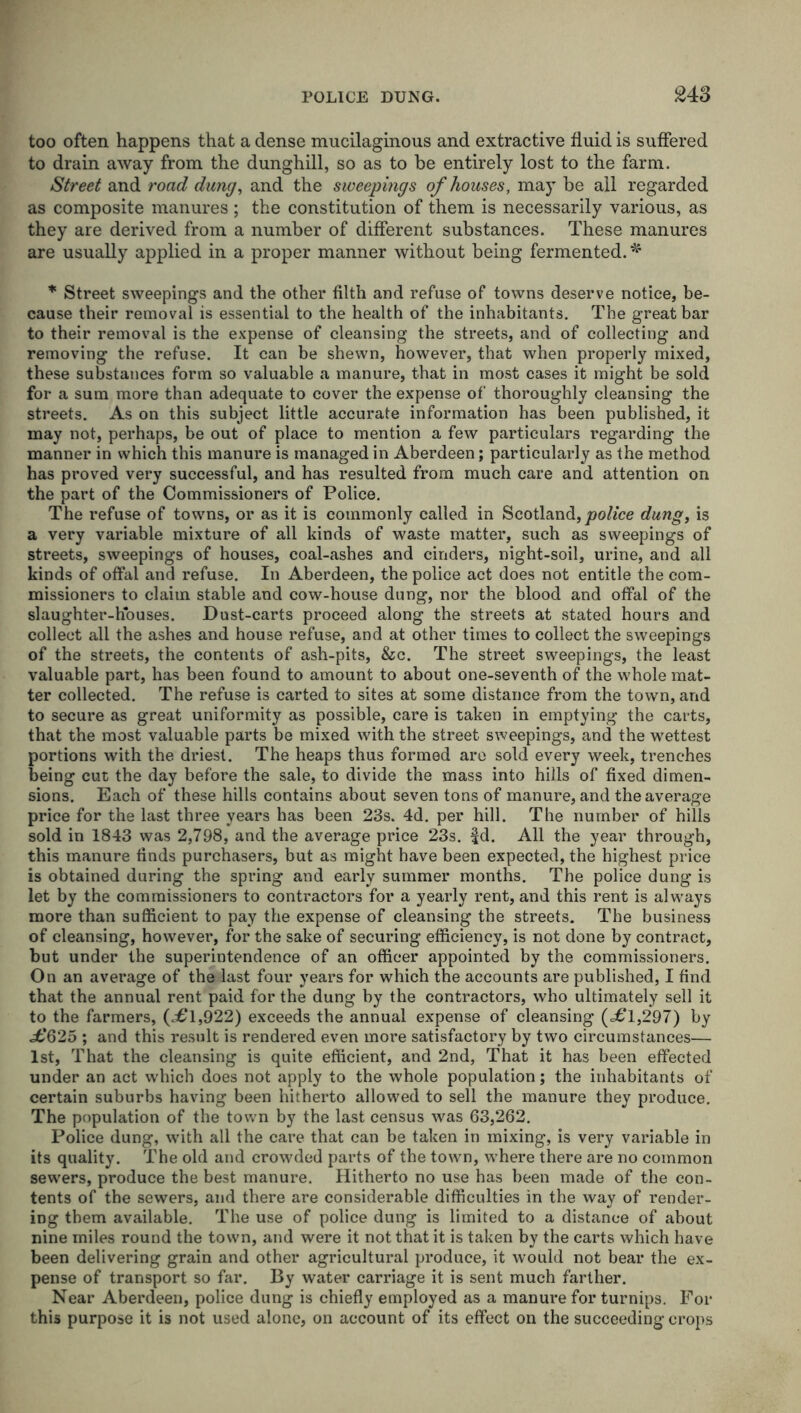 too often happens that a dense mucilaginous and extractive fluid is suffered to drain away from the dunghill, so as to be entirely lost to the farm. Street and road dung, and the sweepings of houses, may be all regarded as composite manures ; the constitution of them is necessarily various, as they are derived from a number of different substances. These manures are usually applied in a proper manner without being fermented. * * Street sweepings and the other filth and refuse of towns deserve notice, be- cause their removal is essential to the health of the inhabitants. The great bar to their removal is the expense of cleansing the streets, and of collecting and removing the refuse. It can be shewn, however, that when properly mixed, these substances form so valuable a manure, that in most cases it might be sold for a sum more than adequate to cover the expense of' thoroughly cleansing the streets. As on this subject little accurate information has been published, it may not, perhaps, be out of place to mention a few particulars regarding the manner in which this manure is managed in Aberdeen; particularly as the method has proved very successful, and has resulted from much care and attention on the part of the Commissioners of Police. The refuse of towns, or as it is commonly called in Scotland, police dung, is a very variable mixture of all kinds of waste matter, such as sweepings of streets, sweepings of houses, coal-ashes and cinders, night-soil, urine, and all kinds of offal and refuse. In Aberdeen, the police act does not entitle the com- missioners to claim stable and cow-house dung, nor the blood and offal of the slaughter-houses. Dust-carts proceed along the streets at stated hours and collect all the ashes and house refuse, and at other times to collect the sweepings of the streets, the contents of ash-pits, &c. The street sweepings, the least valuable part, has been found to amount to about one-seventh of the whole mat- ter collected. The refuse is carted to sites at some distance from the town, and to secure as great uniformity as possible, care is taken in emptying the carts, that the most valuable parts be mixed with the street sweepings, and the wettest portions with the driest. The heaps thus formed are sold every week, trenches being cut the day before the sale, to divide the mass into hills of fixed dimen- sions. Each of these hills contains about seven tons of manure, and the average price for the last three years has been 23s. 4d. per hill. The number of hills sold in 1843 was 2,798, and the average price 23s. |d. All the year through, this manure finds purchasers, but as might have been expected, the highest price is obtained during the spring and early summer months. The police dung is let by the commissioners to contractors for a yearly rent, and this rent is always more than sufficient to pay the expense of cleansing the streets. The business of cleansing, however, for the sake of securing efficiency, is not done by contract, but under the superintendence of an officer appointed by the commissioners. On an average of the last four years for which the accounts are published, I find that the annual rent paid for the dung by the contractors, who ultimately sell it to the farmers, (j£l,922) exceeds the annual expense of cleansing (j6*1,297) by jfc’625 ; and this result is rendered even more satisfactory by two circumstances— 1st, That the cleansing is quite efficient, and 2nd, That it has been effected under an act which does not apply to the whole population; the inhabitants of certain suburbs having been hitherto allowed to sell the manure they produce. The population of the town by the last census was 63,262. Police dung, with all the care that can be taken in mixing, is very variable in its quality. The old and crowded parts of the town, where there are no common sewers, produce the best manure. Hitherto no use has been made of the con- tents of the sewers, and there are considerable difficulties in the way of render- ing them available. The use of police dung is limited to a distance of about nine miles round the town, and were it not that it is taken by the carts which have been delivering grain and other agricultural produce, it would not bear the ex- pense of transport so far. By water carriage it is sent much farther. Near Aberdeen, police dung is chiefly employed as a manure for turnips. For this purpose it is not used alone, on account of its effect on the succeeding crops