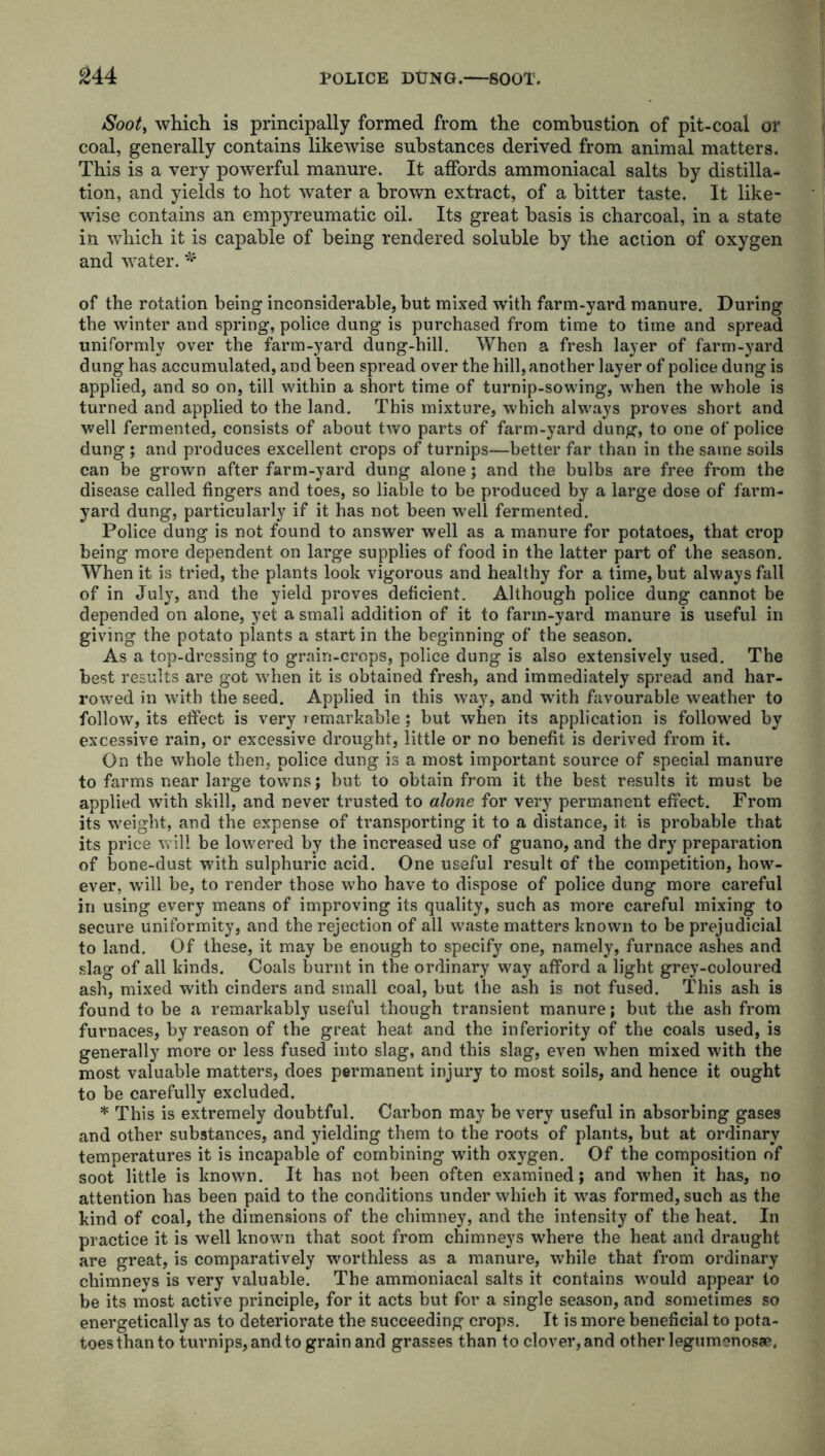 Soot, which is principally formed from the combustion of pit-coal or coal, generally contains likewise substances derived from animal matters. This is a very powerful manure. It affords ammoniacal salts by distilla- tion, and yields to hot water a brown extract, of a hitter taste. It like- wise contains an empyreumatic oil. Its great basis is charcoal, in a state in which it is capable of being rendered soluble by the action of oxygen and water. * of the rotation being inconsiderable, but mixed with farm-yard manure. During the winter and spring, police dung is purchased from time to time and spread uniformly over the farm-yard dung-hill. When a fresh layer of farm-yard dung has accumulated, and been spread over the hill, another layer of police dung is applied, and so on, till within a short time of turnip-sowing, when the whole is turned and applied to the land. This mixture, which always proves short and well fermented, consists of about two parts of farm-yard dung, to one of police dung ; and produces excellent crops of turnips—better far than in the same soils can be grown after farm-yard dung alone; and the bulbs are free from the disease called fingers and toes, so liable to be produced by a large dose of farm- yard dung, particularly if it has not been well fermented. Police dung is not found to answer well as a manure for potatoes, that crop being more dependent on large supplies of food in the latter part of the season. When it is tried, the plants look vigorous and healthy for a time, but always fall of in July, and the yield proves deficient. Although police dung cannot be depended on alone, yet a small addition of it to farm-yard manure is useful in giving the potato plants a start in the beginning of the season. As a top-dressing to grain-crops, police dung is also extensively used. The best results are got when it is obtained fresh, and immediately .spread and har- rowed in with the seed. Applied in this way, and with favourable weather to follow, its effect is very remarkable ; but when its application is followed by excessive rain, or excessive drought, little or no benefit is derived from it. On the whole then, police dung is a most important source of special manure to farms near large towns; but to obtain from it the best results it must be applied with skill, and never trusted to alone for very permanent effect. From its weight, and the expense of transporting it to a distance, it is probable that its price will be lowered by the increased use of guano, and the dry preparation of bone-dust with sulphuric acid. One useful result of the competition, how- ever, will be, to render those who have to dispose of police dung more careful in using every means of improving its quality, such as more careful mixing to secure uniformity, and the rejection of all waste matters known to be prejudicial to land. Of these, it may be enough to specify one, namely, furnace ashes and slag of all kinds. Coals burnt in the ordinary way afford a light grey-coloured ash, mixed with cinders and small coal, but the ash is not fused. This ash is found to be a remarkably useful though transient manure; but the ash from furnaces, by reason of the great heat, and the inferiority of the coals used, is generally more or less fused into slag, and this slag, even when mixed with the most valuable matters, does permanent injury to most soils, and hence it ought to be carefully excluded. * This is extremely doubtful. Carbon may be very useful in absorbing gases and other substances, and yielding them to the roots of plants, but at ordinary temperatures it is incapable of combining with oxygen. Of the composition of soot little is known. It has not been often examined; and when it has, no attention has been paid to the conditions under which it was formed, such as the kind of coal, the dimensions of the chimney, and the intensity of the heat. In practice it is well known that soot from chimneys where the heat and draught are great, is comparatively worthless as a manure, while that from ordinary chimneys is very valuable. The ammoniacal salts it contains w’ould appear to be its most active principle, for it acts but for a single season, and sometimes so energetically as to deteriorate the succeeding crops. It is more beneficial to pota- toes than to turnips, and to grain and grasses than to clover, and other legumenosse.