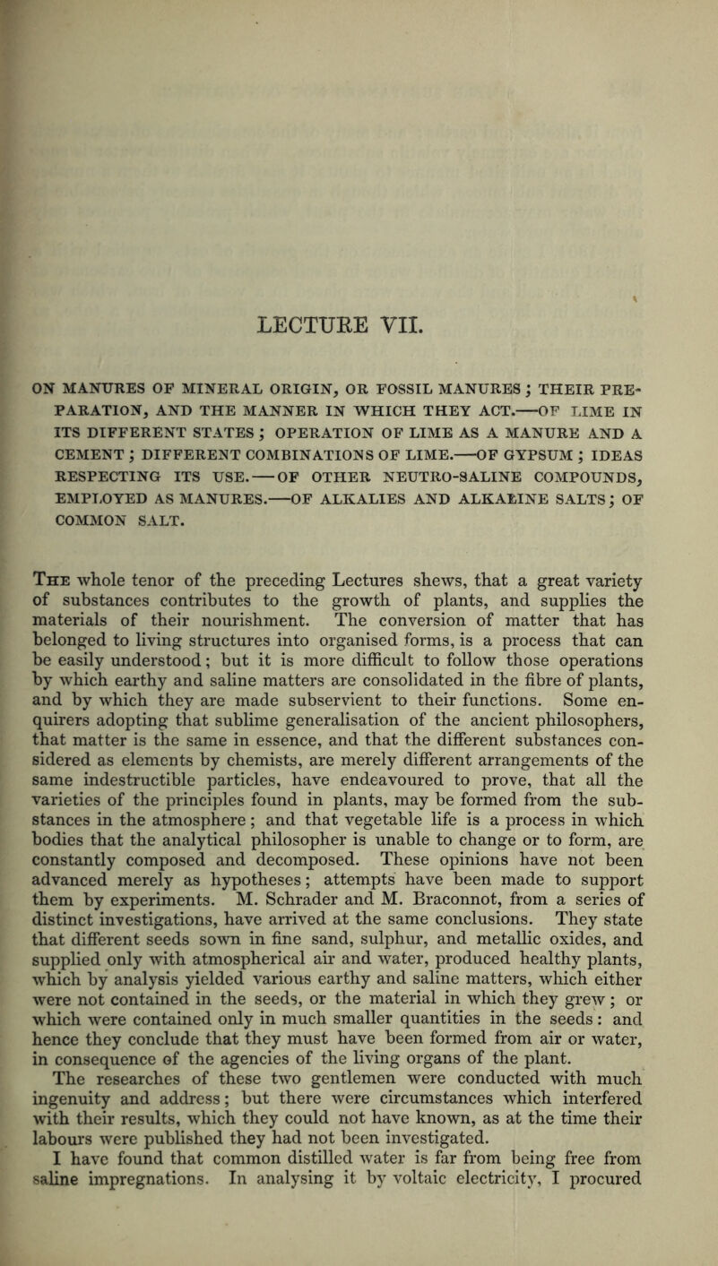LECTURE Til. ON MANURES OF MINERAL ORIGIN, OR FOSSIL MANURES ; THEIR PRE- PARATION, AND THE MANNER IN WHICH THEY ACT. OF LIME IN ITS DIFFERENT STATES ; OPERATION OF LIME AS A MANURE AND A CEMENT ; DIFFERENT COMBINATIONS OF LIME. OF GYPSUM ; IDEAS RESPECTING ITS USE. OF OTHER NEUTRO-SALINE COMPOUNDS, EMPLOYED AS MANURES. OF ALKALIES AND ALKALINE SALTS ; OF COMMON SALT. The whole tenor of the preceding Lectures shews, that a great variety of substances contributes to the growth of plants, and supplies the materials of their nourishment. The conversion of matter that has belonged to living structures into organised forms, is a process that can be easily understood; but it is more difficult to follow those operations by which earthy and saline matters are consolidated in the fibre of plants, and by which they are made subservient to their functions. Some en- quirers adopting that sublime generalisation of the ancient philosophers, that matter is the same in essence, and that the different substances con- sidered as elements by chemists, are merely different arrangements of the same indestructible particles, have endeavoured to prove, that all the varieties of the principles found in plants, may be formed from the sub- stances in the atmosphere ; and that vegetable life is a process in which bodies that the analytical philosopher is unable to change or to form, are constantly composed and decomposed. These opinions have not been advanced merely as hypotheses; attempts have been made to support them by experiments. M. Schrader and M. Braconnot, from a series of distinct investigations, have arrived at the same conclusions. They state that different seeds sown in fine sand, sulphur, and metallic oxides, and supplied only with atmospherical air and water, produced healthy plants, which by analysis yielded various earthy and saline matters, which either were not contained in the seeds, or the material in which they grew; or which were contained only in much smaller quantities in the seeds: and hence they conclude that they must have been formed from air or water, in consequence of the agencies of the living organs of the plant. The researches of these two gentlemen were conducted with much ingenuity and address; but there were circumstances which interfered with their results, which they could not have known, as at the time their labours were published they had not been investigated. I have found that common distilled water is far from being free from saline impregnations. In analysing it by voltaic electricity, I procured