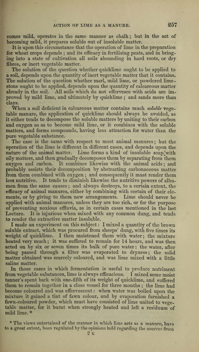 comes mild, operates in the same manner as chalk; but in the act of becoming mild, it prepares soluble out of insoluble matter. It is upon this circumstance that the operation of lime in the preparation for wheat crops depends ; and its efficacy in fertilising peats, and in bring- ing into a state of cultivation all soils abounding in hard roots, or dry fibres, or inert vegetable matter. The solution of the question whether quicklime ought to be applied to a soil, depends upon the quantity of inert vegetable matter that it contains. The solution of the question whether marl, mild lime, or powdered lime- stone ought to be applied, depends upon the quantity of calcareous matter already in the soil. All soils which do not effervesce with acids are im- proved by mild lime, and ultimately by quicklime ; and sands more than clays. When a soil deficient in calcareous matter contains much soluble vege- table manure, the application of quicklime should always be avoided, as it either tends to decompose the soluble matters by uniting to their carbon and oxygen so as to become mild lime, or it combines with the soluble matters, and forms compounds, having less attraction for water than the pure vegetable substance. The case is the same with respect to most animal manures; but the operation of the lime is different in different cases, and depends upon the nature of the animal matter. Lime forms a kind of insoluble soap^with oily matters, and then gradually decomposes them by separating from them oxygen and carbon. It combines likewise with the animal acids; and probably assists their decomposition by abstracting carbonaceous matter from them combined with oxygen ; and consequently it must render them less nutritive. It tends to diminish likewise the nutritive powers of albu- men from the same causes; and always destroys, to a certain extent, the efficacy of animal manures, either by combining with certain of their ele- ments, or by giving to them new arrangements. Lime should never be applied with animal manures, unless they are too rich, or for the purpose of preventing noxious effluvia, as in certain cases mentioned in the last Lecture. It is injurious when mixed with any common dung, and tends to render the extractive matter insoluble. I made an experiment on this subject: I mixed a quantity of the brown soluble extract, which was procured from sheeps’ dung, with five times its weight of quicklime. I then moistened them with water; the mixture heated very much; it was suffered to remain for 14 hours, and was then acted on by six or seven times its bulk of pure water: the water, after being passed through a filter was evaporated to dryness; the solid matter obtained was scarcely coloured, and was lime mixed with a little saline matter. In those cases in which fermentation is useful to produce nutriment from vegetable substances, lime is always efficacious. I mixed some moist tanner’s spent bark with one-fifth of its weight of quicklime, and suffered them to remain together in a close vessel for three months ; the lime had become coloured and was effervescent: when water was boiled upon the mixture it gained a tint of fawn colour, and by evaporation furnished a fawn-coloured powder, which must have consisted of lime united to vege- table matter, for it burnt when strongly heated and left a residuum of mild lime. * * The views entertained of the manner in which lime acts as a manure, have to a great extent, been regulated by the opinions held regarding the sources from 2 K
