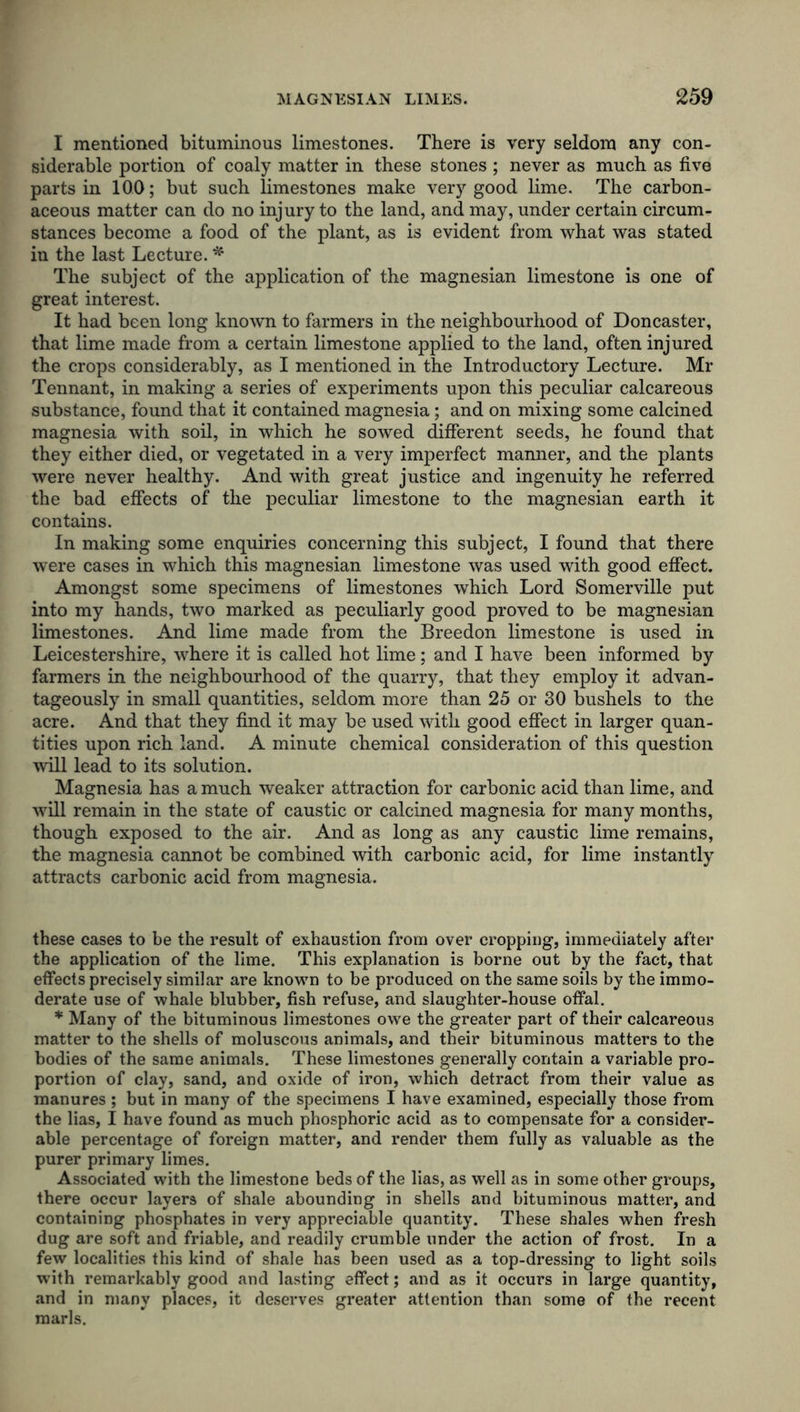 I mentioned bituminous limestones. There is very seldom any con- siderable portion of coaly matter in these stones ; never as much as five parts in 100; but such limestones make very good lime. The carbon- aceous matter can do no injury to the land, and may, under certain circum- stances become a food of the plant, as is evident from what was stated in the last Lecture. * The subject of the application of the magnesian limestone is one of great interest. It had been long known to farmers in the neighbourhood of Doncaster, that lime made from a certain limestone applied to the land, often injured the crops considerably, as I mentioned in the Introductory Lecture. Mr Tennant, in making a series of experiments upon this peculiar calcareous substance, found that it contained magnesia; and on mixing some calcined magnesia with soil, in which he sowed different seeds, he found that they either died, or vegetated in a very imperfect manner, and the plants were never healthy. And with great justice and ingenuity he referred the bad effects of the peculiar limestone to the magnesian earth it contains. In making some enquiries concerning this subject, I found that there were cases in which this magnesian limestone was used with good effect. Amongst some specimens of limestones which Lord Somerville put into my hands, two marked as peculiarly good proved to be magnesian limestones. And lime made from the Breedon limestone is used in Leicestershire, where it is called hot lime; and I have been informed by farmers in the neighbourhood of the quarry, that they employ it advan- tageously in small quantities, seldom more than 25 or 30 bushels to the acre. And that they find it may be used with good effect in larger quan- tities upon rich land. A minute chemical consideration of this question will lead to its solution. Magnesia has a much weaker attraction for carbonic acid than lime, and will remain in the state of caustic or calcined magnesia for many months, though exposed to the air. And as long as any caustic lime remains, the magnesia cannot be combined with carbonic acid, for lime instantly attracts carbonic acid from magnesia. these cases to be the result of exhaustion from over cropping, immediately after the application of the lime. This explanation is borne out by the fact, that effects precisely similar are known to be produced on the same soils by the immo- derate use of whale blubber, fish refuse, and slaughter-house offal. * Many of the bituminous limestones owe the greater part of their calcareous matter to the shells of moluscous animals, and their bituminous matters to the bodies of the same animals. These limestones generally contain a variable pro- portion of clay, sand, and oxide of iron, which detract from their value as manures ; but in many of the specimens I have examined, especially those from the lias, I have found as much phosphoric acid as to compensate for a consider- able percentage of foreign matter, and render them fully as valuable as the purer primary limes. Associated with the limestone beds of the lias, as well as in some other groups, there occur layers of shale abounding in shells and bituminous matter, and containing phosphates in very appreciable quantity. These shales when fresh dug are soft and friable, and readily crumble under the action of frost. In a few localities this kind of shale has been used as a top-dressing to light soils with remarkably good and lasting effect; and as it occurs in large quantity, and in many places, it deserves greater attention than some of the recent marls.