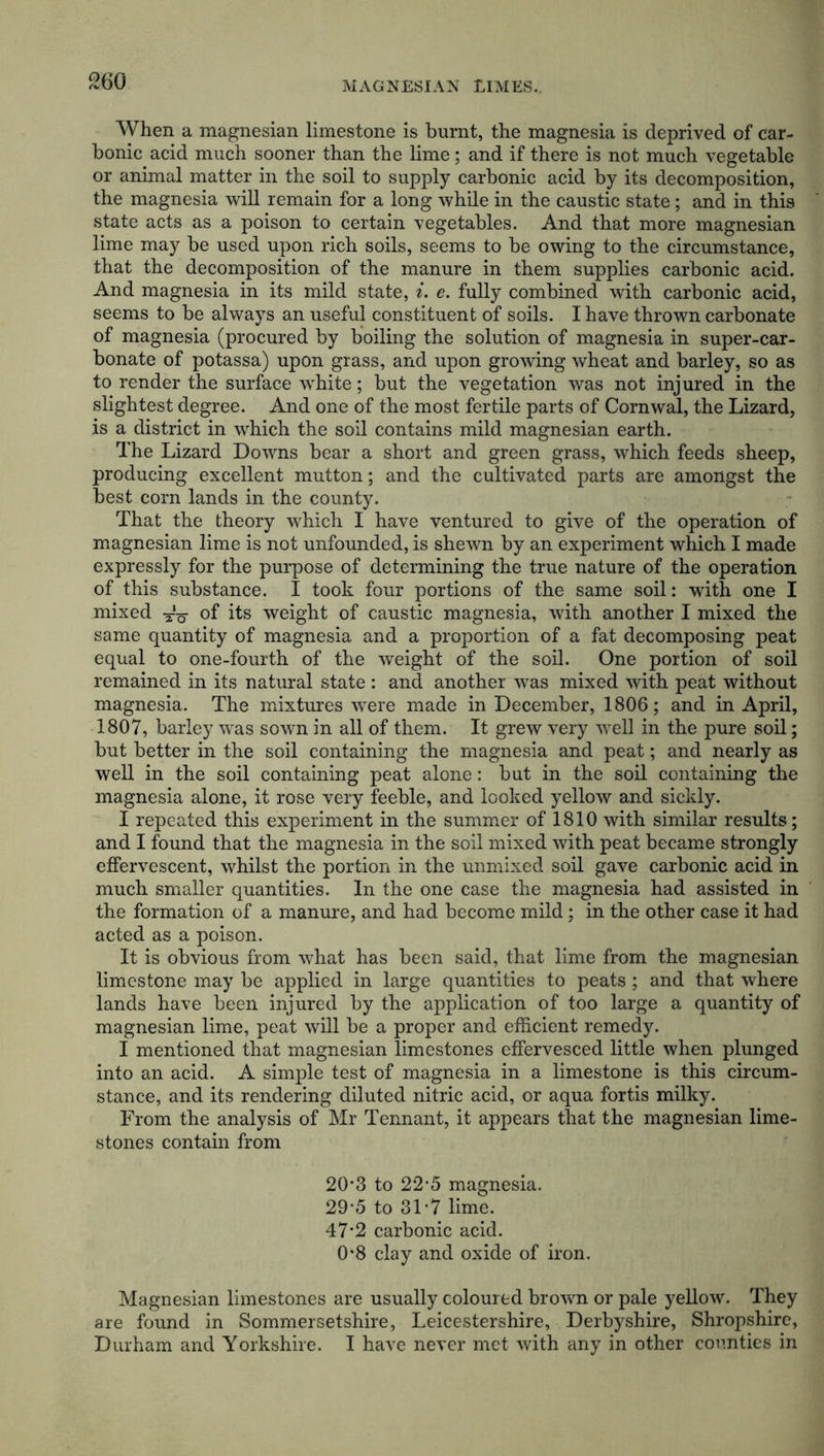 When a magnesian limestone is burnt, the magnesia is deprived of car- bonic acid much sooner than the lime; and if there is not much vegetable or animal matter in the soil to supply carbonic acid by its decomposition, the magnesia will remain for a long while in the caustic state; and in this state acts as a poison to certain vegetables. And that more magnesian lime may be used upon rich soils, seems to be owing to the circumstance, that the decomposition of the manure in them supplies carbonic acid. And magnesia in its mild state, i. e. fully combined with carbonic acid, seems to be always an useful constituent of soils. I have thrown carbonate of magnesia (procured by boiling the solution of magnesia in super-car- bonate of potassa) upon grass, and upon growing wheat and barley, so as to render the surface white; but the vegetation was not injured in the slightest degree. And one of the most fertile parts of Cornwal, the Lizard, is a district in which the soil contains mild magnesian earth. The Lizard Downs bear a short and green grass, which feeds sheep, producing excellent mutton; and the cultivated parts are amongst the best corn lands in the county. That the theory which I have ventured to give of the operation of magnesian lime is not unfounded, is shewn by an experiment which I made expressly for the purpose of determining the true nature of the operation of this substance. I took four portions of the same soil: with one I mixed ^ of its weight of caustic magnesia, with another I mixed the same quantity of magnesia and a proportion of a fat decomposing peat equal to one-fourth of the weight of the soil. One portion of soil remained in its natural state : and another was mixed with peat without magnesia. The mixtures were made in December, 1806; and in April, 1807, barley was sown in all of them. It grew very well in the pure soil; but better in the soil containing the magnesia and peat; and nearly as well in the soil containing peat alone: but in the soil containing the magnesia alone, it rose very feeble, and looked yellow and sickly. I repeated this experiment in the summer of 1810 with similar results; and I found that the magnesia in the soil mixed with peat became strongly effervescent, whilst the portion in the unmixed soil gave carbonic acid in much smaller quantities. In the one case the magnesia had assisted in the formation of a manure, and had become mild; in the other case it had acted as a poison. It is obvious from what has been said, that lime from the magnesian limestone may be applied in large quantities to peats ; and that where lands have been injured by the application of too large a quantity of magnesian lime, peat will be a proper and efficient remedy. I mentioned that magnesian limestones effervesced little when plunged into an acid. A simple test of magnesia in a limestone is this circum- stance, and its rendering diluted nitric acid, or aqua fortis milky. From the analysis of Mr Tennant, it appears that the magnesian lime- stones contain from 20*3 to 22-5 magnesia. 29*5 to 31-7 lime. 47*2 carbonic acid. 0*8 clay and oxide of iron. Magnesian limestones are usually coloured brown or pale yellow. They are found in Sommersetshire, Leicestershire, Derbyshire, Shropshire, Durham and Yorkshire. I have never met with any in other counties in