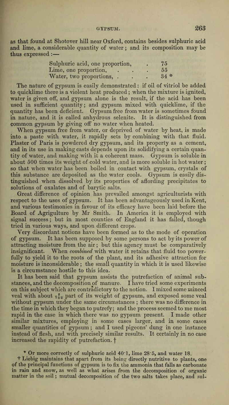 as that found at Shotover hill near Oxford, contains besides sulphuric acid and lime, a considerable quantity of water; and its composition may be thus expressed:— Sulphuric acid, one proportion, Lime, one proportion, Water, two proportions, . 75 55 34 * The nature of gypsum is easily demonstrated: if oil of vitriol be added to quicklime there is a violent heat produced; when the mixture is ignited, water is given off, and gypsum alone is the result, if the acid has been used in sufficient quantity; and gypsum mixed with quicklime, if the quantity has been deficient. Gypsum free from water is sometimes found in nature, and it is called anhydrous selenite. It is distinguished from common gypsum by giving off no water when heated. When gypsum free from water, or deprived of water by heat, is made into a paste with water, it rapidly sets by combining with that fluid. Plaster of Paris is powdered dry gypsum, and its property as a cement, and in its use in making casts depends upon its solidifying a certain quan- tity of water, and making with it a coherent mass. Gypsum is soluble in about 500 times its weight of cold water, and is more soluble in hot water; so that when water has been boiled in contact with gypsum, crystals of this substance are deposited as the water cools. Gypsum is easily dis- tinguished when dissolved by its properties of affording precipitates to solutions of oxalates and of barytic salts. Great difference of opinion has prevailed amongst agriculturists with respect to the uses of gypsum. It has been advantageously used in Kent, and various testimonies in favour of its efficacy have been laid before the Board of Agrigulture by Mr Smith. In America it is employed with signal success; but in most counties of England it has failed, though tried in various ways, and upon different crops. Very discordant notions have been formed as to the mode of operation of gypsum. It has been supposed by some persons to act by its power of attracting moisture from the air; but this agency must be comparatively insignificant. When combined with water it retains that fluid too power- fully to yield it to the roots of the plant, and its adhesive attraction for moisture is inconsiderable ; the small quantity in which it is used likewise is a circumstance hostile to this idea. It has been said that gypsum assists the putrefaction of animal sub- stances, and the decomposition of manure. I have tried some experiments on this subject which are contradictory to the notion. I mixed some minced veal with about part of its weight of gypsum, and exposed some veal without gypsum under the same circumstances ; there was no difference in the time in which they began to putrefy; and the process seemed to me most rapid in the case in which there was no gypsum present. I made other similar mixtures, employing in some cases larger, and in some cases smaller quantities of gypsum; and I used pigeons’ dung in one instance instead of flesh, and with precisely similar results. It certainly in no case increased the rapidity of putrefaction, f r Or more correctly of sulphuric acid 40’ 1, lime 28’5, and water 18. t Liebig maintains that apart from its being directly nutritive to plants, one of the principal functions of gypsum is to fix the ammonia that falls as carbonate in rain and snow, as well as what arises from the decomposition of organic matter in the soil; mutual decomposition of the two salts takes place, and sul-
