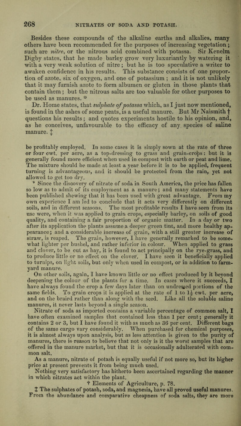 Besides these compounds of the alkaline earths and alkalies, many others have been recommended for the purposes of increasing vegetation; such are nitre, or the nitrous acid combined with potassa. Sir Kenelm Digby states, that he made barley grow very luxuriantly by watering it with a very weak solution of nitre ; but he is too speculative a writer to awaken confidence in his results. This substance consists of one propor- tion of azote, six of oxygen, and one of potassium ; and it is not unlikely that it may furnish azote to form albumen or gluten in those plants that contain them; but the nitrous salts are too valuable for other purposes to be used as manures. * Dr. Home states, that sulphate of potassa which, as I just now mentioned, is found in the ashes of some peats, is a useful manure. But Mr Naismith f questions his results; and quotes experiments hostile to his opinion, and, as he conceives, unfavourable to the efficacy of any. species of saline manure. J be profitably employed. In some cases it is simply sown at the rate of three or four cwt. per acre, as a top-dressing to grass and grain-crops : but it is generally found more efficient when used in compost with earth or peat and lime. The mixture should be made at least a year before it is to be applied, frequent turning is advantageous, and it should be protected from the rain, yet not allowed to get too dry. * Since the discovery of nitrate of soda in South America, the price has fallen so low as to admit of its employment as a manure; and many statements have been published shewing that it has been used with great advantage. From my own experience I am led to conclude that it acts very differently on different soils, and in different seasons. The most profitable results I have seen from its use were, when it was applied to grain crops, especially barley, on soils of good quality, and containing a fair proportion of organic matter. In a day or two after its application the plants assume a deeper green tint, and more healthy ap- pearance; and a considerable increase of grain, with a still greater increase of straw, is reaped. The grain, however, I have generally remarked to be some- what lighter per bushel, and rather inferior in colour. When applied to grass and clover, to be cut as hay, it is found to act principally on the rye-grass, and to produce little or no effect on the clover. I have seen it beneficially applied to turnips, on light soils, but only when used in compost, or in addition to farm- yard manure. On other soils, again, I have known little or no effect produced by it beyond deepening the colour of the plants for a time. In cases where it succeeds, I have always found the crop a few days later than on undressed portions of the same fields. To grain crops it is applied at the rate of 1 to cwt. per acre, and on the braird rather than along with the seed. Like all the soluble saline manures, it never lasts beyond a single season. Nitrate of soda as imported contains a variable percentage of common salt, I have often examined samples that contained less than 1 per cent; generally it contains 2 or 3, but I have found it with as much as 36 per cent. Different bags of the same cargo vary considerably. When purchased for chemical purposes, it is almost always upon analysis, but as less attention is given to the purity of manures, there is reason to believe that not only is it the worst samples that are offered in the manure market, but that it is occasionally adulterated with com- mon salt. As a manure, nitrate of potash is equally useful if not more so, but its higher price at present prevents it from being much used. Nothing very satisfactory has hitherto been ascertained regarding the manner in which nitrates act within the plant. t Elements of Agriculture, p. 78. X The sulphates of potash, soda, and magnesia, have all proved useful manures. From the abundance and comparative cheapness of soda salts, they are more