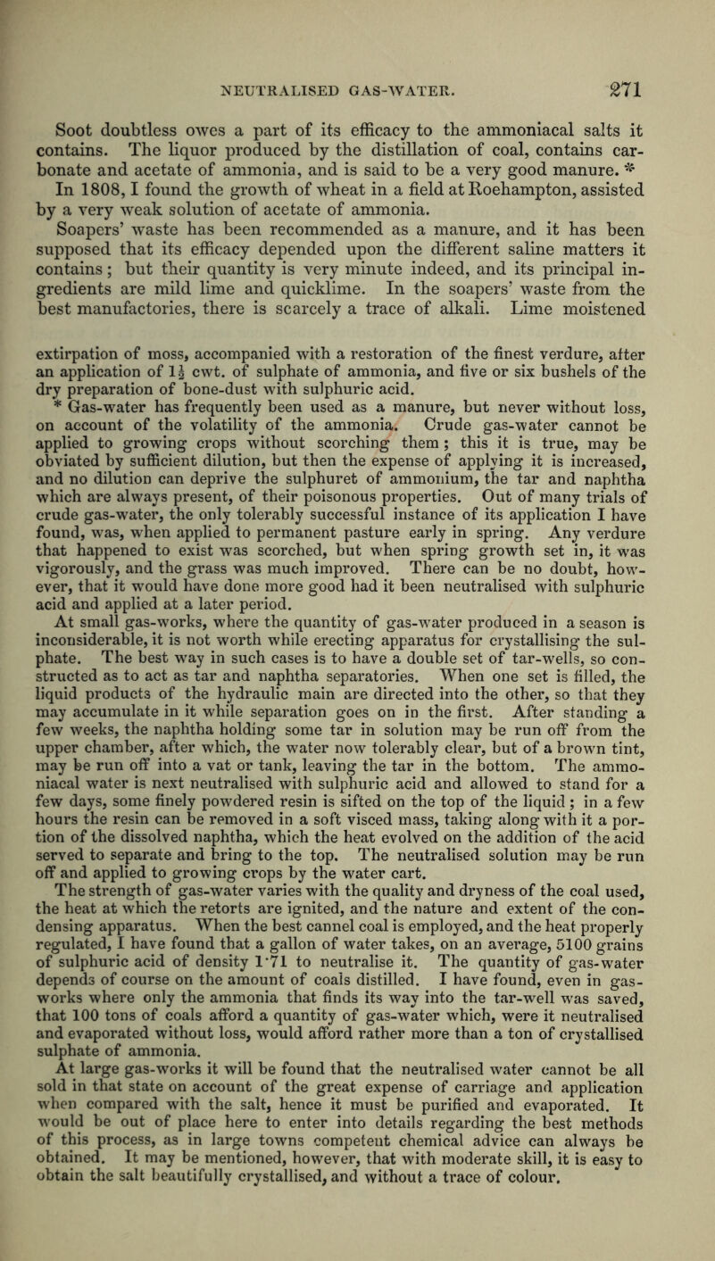 Soot doubtless owes a part of its efficacy to the ammoniacal salts it contains. The liquor produced by the distillation of coal, contains car- bonate and acetate of ammonia, and is said to be a very good manure. * In 1808,1 found the growth of wheat in a field at Roehampton, assisted by a very weak solution of acetate of ammonia. Soapers’ waste has been recommended as a manure, and it has been supposed that its efficacy depended upon the different saline matters it contains; but their quantity is very minute indeed, and its principal in- gredients are mild lime and quicklime. In the soapers’ waste from the best manufactories, there is scarcely a trace of alkali. Lime moistened extirpation of moss, accompanied with a restoration of the finest verdure, after an application of lg cwt. of sulphate of ammonia, and five or six bushels of the dry preparation of bone-dust with sulphuric acid. * Gas-water has frequently been used as a manure, but never without loss, on account of the volatility of the ammonia. Crude gas-water cannot be applied to growing crops without scorching them ; this it is true, may be obviated by sufficient dilution, but then the expense of applying it is increased, and no dilution can deprive the sulphuret of ammonium, the tar and naphtha which are always present, of their poisonous properties. Out of many trials of crude gas-water, the only tolerably successful instance of its application I have found, was, w'hen applied to permanent pasture early in spring. Any verdure that happened to exist was scorched, but when spring growth set in, it was vigorously, and the grass was much improved. There can be no doubt, how- ever, that it would have done more good had it been neutralised with sulphuric acid and applied at a later period. At small gas-works, where the quantity of gas-water produced in a season is inconsiderable, it is not worth while erecting apparatus for crystallising the sul- phate. The best way in such cases is to have a double set of tar-wells, so con- structed as to act as tar and naphtha separatories. When one set is filled, the liquid products of the hydraulic main are directed into the other, so that they may accumulate in it while separation goes on in the first. After standing a few weeks, the naphtha holding some tar in solution may be run off from the upper chamber, after which, the water now tolerably clear, but of a brown tint, may be run off into a vat or tank, leaving the tar in the bottom. The ammo- niacal water is next neutralised with sulphuric acid and allowed to stand for a few days, some finely powdered resin is sifted on the top of the liquid ; in a few hours the resin can be removed in a soft visced mass, taking along with it a por- tion of the dissolved naphtha, which the heat evolved on the addition of the acid served to separate and bring to the top. The neutralised solution may be run off and applied to growing crops by the water cart. The strength of gas-water varies with the quality and dryness of the coal used, the heat at which the retorts are ignited, and the nature and extent of the con- densing apparatus. When the best cannel coal is employed, and the heat properly regulated, I have found that a gallon of water takes, on an average, 5100 grains of sulphuric acid of density 1*71 to neutralise it. The quantity of gas-water depends of course on the amount of coals distilled. I have found, even in gas- works where only the ammonia that finds its way into the tar-well was saved, that 100 tons of coals afford a quantity of gas-water which, were it neutralised and evaporated without loss, would afford rather more than a ton of crystallised sulphate of ammonia. At large gas-works it will be found that the neutralised water cannot be all sold in that state on account of the great expense of carriage and application when compared with the salt, hence it must be purified and evaporated. It w'ould be out of place here to enter into details regarding the best methods of this process, as in large towns competent chemical advice can always be obtained. It may be mentioned, however, that with moderate skill, it is easy to obtain the salt beautifully crystallised, and without a trace of colour.