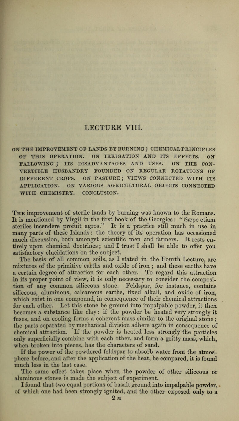 LECTURE VIII. ON THE IMPROVEMENT OF LANDS BY BURNING; CHEMICAL PRINCIPLES OF THIS OPERATION. ON IRRIGATION AND ITS EFFECTS. ON FALLOWING ; ITS DISADVANTAGES AND USES. ON THE CON- VERTIBLE HUSBANDRY FOUNDED ON REGULAR ROTATIONS OF DIFFERENT CROPS. ON PASTURE; VIEWS CONNECTED WITH ITS APPLICATION. ON VARIOUS AGRICULTURAL OBJECTS CONNECTED WITH CHEMISTRY. CONCLUSION. The improvement of sterile lands by burning was known to the Romans. It is mentioned by Virgil in the first book of the Georgies : “ Saepe etiam steriles incendere profuit agros.” It is a practice still much in use in many parts of these Islands: the theory of its operation has occasioned much discussion, both amongst scientific men and farmers. It rests en- tirely upon chemical doctrines; and I trust I shall be able to offer you satisfactory elucidations on the subject. The basis of all common soils, as I stated in the Fourth Lecture, are mixtures of the primitive earths and oxide of iron ; and these earths have a certain degree of attraction for each other. To regard this attraction in its proper point of view, it is only necessary to consider the composi- tion of any common siliceous stone. Feldspar, for instance, contains siliceous, aluminous, calcareous earths, fixed alkali, and oxide of iron, which exist in one compound, in consequence of their chemical attractions for each other. Let this stone be ground into impalpable powder, it then becomes a substance like clay: if the powder be heated very strongly it fuses, and on cooling forms a coherent mass similar to the original stone; the parts separated by mechanical division adhere again in consequence of chemical attraction. If the powder is heated less strongly the particles only superficially combine with each other, and form a gritty mass, which, when broken into pieces, has the characters of sand. If the power of the powdered feldspar to absorb water from the atmos- phere before, and after the application of the heat, be compared, it is found much less in the last case. The same effect takes place when the powder of other siliceous or aluminous stones is made the subject of experiment. I found that two equal portions of basalt ground into impalpable powder,. of which one had been strongly ignited, and the other exposed only to a 2 M