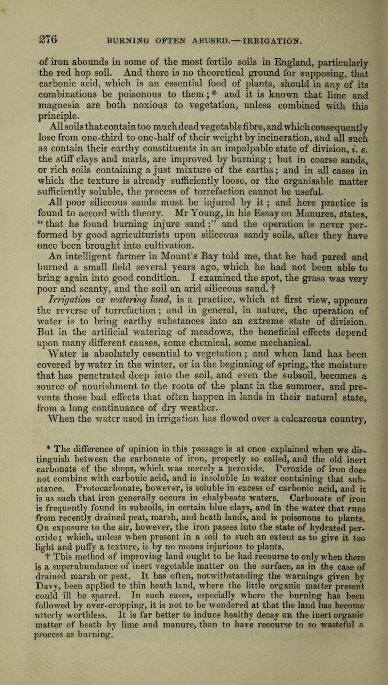 of iron abounds in some of the most fertile soils in England, particularly the red hop soil. And there is no theoretical ground for supposing, that carbonic acid, which is an essential food of plants, should in any of its combinations be poisonous to them;'* and it is known that lime and magnesia are both noxious to vegetation, unless combined with this principle. All soils that contain too much dead vegetable fibre, and which consequently lose from one-third to one-half of their weight by incineration, and all such as contain their earthy constituents in an impalpable state of division, i. e. the stiff clays and marls, are improved by burning; but in coarse sands, or rich soils containing a just mixture of the earths; and in all cases in which the texture is already sufficiently loose, or the organisable matter sufficiently soluble, the process of torrefaction cannot be useful. All poor siliceous sands must be injured by it; and here practice is found to accord with theory. Mr Young, in his Essay on Manures, states, “ that he found burning injure sandand the operation is never per- formed by good agriculturists upon siliceous sandy soils, after they have once been brought into cultivation. An intelligent farmer in Mount’s Bay told me, that he had pared and burned a small field several years ago, which he had not been able to bring again into good condition. I examined the spot, the grass was very poor and scanty, and the soil an arid siliceous sand, f Irrigation or watering land, is a practice, which at first view, appears the reverse of torrefaction; and in general, in nature, the operation of water is to bring earthy substances into an extreme state of division. But in the artificial watering of meadows, the beneficial effects depend upon many different causes, some chemical, some mechanical. Water is absolutely essential to vegetation; and when land has been covered by water in the winter, or in the beginning of spring, the moisture that has penetrated deep into the soil, and even the subsoil, becomes a source of nourishment to the roots of the plant in the summer, and pre- vents those bad effects that often happen in lands in their natural state, from a long continuance of dry weather. When the water used in irrigation has flowed over a calcareous country, * The difference of opinion in this passage is at once explained when we dis- tinguish between the carbonate of iron, properly so called, and the old inert carbonate of the shops, which was merely a peroxide. Peroxide of iron does not combine with carbonic acid, and is insoluble in water containing that sub- stance. Protocarbonate, however, is soluble in excess of carbonic acid, and it is as such that iron generally occurs in chalybeate waters. Carbonate of iron is frequently found in subsoils, in certain blue clays, and in the water that runs from recently drained peat, marsh, and heath lands, and is poisonous to plants. On exposure to the air, however, the iron passes into the state of hydrated per- oxide ; which, unless when present in a soil to such an extent as to give it loo light and puffy a texture, is by no means injurious to plants. t This method of improving land ought to be had recourse to only when there is a superabundance of inert vegetable matter on the surface, as in the case of drained marsh or peat. It has often, notwithstanding the warnings given by Davy, been applied to thin heath land, where the little organic matter present could ill be spared. In such cases, especially where the burning has been followed by over-cropping, it is not to be wondered at that the land has become utterly worthless. It is far better to induce healthy decay on the inert organic matter of heath by lime and manure, than to have recourse to so wasteful a process as burning.