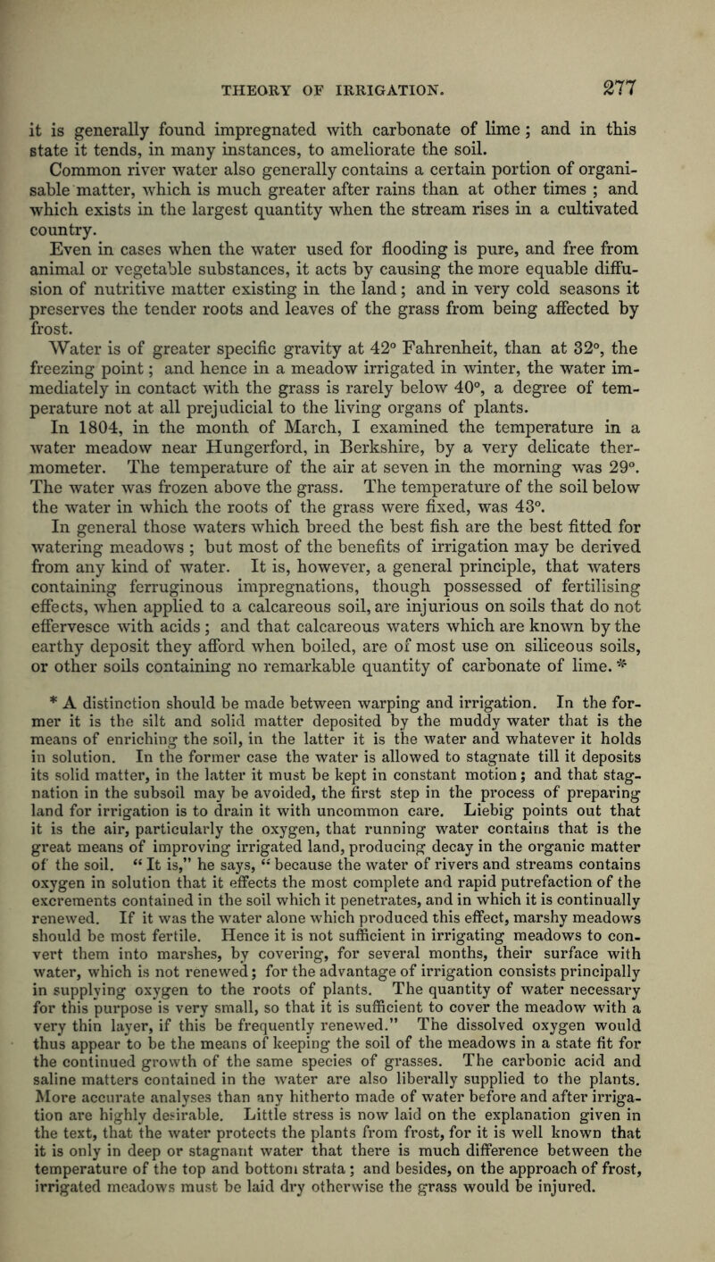it is generally found impregnated with carbonate of lime; and in this state it tends, in many instances, to ameliorate the soil. Common river water also generally contains a certain portion of organi- sable matter, which is much greater after rains than at other times ; and which exists in the largest quantity when the stream rises in a cultivated country. Even in cases when the water used for flooding is pure, and free from animal or vegetable substances, it acts by causing the more equable diffu- sion of nutritive matter existing in the land; and in very cold seasons it preserves the tender roots and leaves of the grass from being affected by frost. Water is of greater specific gravity at 42° Fahrenheit, than at 32°, the freezing point; and hence in a meadow irrigated in winter, the water im- mediately in contact with the grass is rarely below 40°, a degree of tem- perature not at all prejudicial to the living organs of plants. In 1804, in the month of March, I examined the temperature in a water meadow near Hungerford, in Berkshire, by a very delicate ther- mometer. The temperature of the air at seven in the morning was 29°. The water was frozen above the grass. The temperature of the soil below the water in which the roots of the grass were fixed, was 43°. In general those waters which breed the best fish are the best fitted for watering meadows ; hut most of the benefits of irrigation may be derived from any kind of water. It is, however, a general principle, that waters containing ferruginous impregnations, though possessed of fertilising effects, when applied to a calcareous soil, are injurious on soils that do not effervesce with acids ; and that calcareous waters which are known by the earthy deposit they afford when boiled, are of most use on siliceous soils, or other soils containing no remarkable quantity of carbonate of lime. * * A distinction should be made between warping and irrigation. In the for- mer it is the silt and solid matter deposited by the muddy water that is the means of enriching the soil, in the latter it is the water and whatever it holds in solution. In the former case the water is allowed to stagnate till it deposits its solid matter, in the latter it must be kept in constant motion; and that stag- nation in the subsoil may be avoided, the first step in the process of preparing land for irrigation is to drain it with uncommon care. Liebig points out that it is the air, particularly the oxygen, that running water contains that is the great means of improving irrigated land, producing decay in the organic matter of the soil. “ It is,” he says, (i because the water of rivers and streams contains oxygen in solution that it effects the most complete and rapid putrefaction of the excrements contained in the soil which it penetrates, and in which it is continually renewed. If it was the water alone which produced this effect, marshy meadows should be most fertile. Hence it is not sufficient in irrigating meadows to con- vert them into marshes, by covering, for several months, their surface with water, which is not renewed; for the advantage of irrigation consists principally in supplying oxygen to the roots of plants. The quantity of water necessary for this purpose is very small, so that it is sufficient to cover the meadow with a very thin layer, if this be frequently renewed.” The dissolved oxygen would thus appear to be the means of keeping the soil of the meadows in a state fit for the continued growth of the same species of grasses. The carbonic acid and saline matters contained in the water are also liberally supplied to the plants. More accurate analyses than any hitherto made of water before and after irriga- tion are highly desirable. Little stress is now laid on the explanation given in the text, that the water protects the plants from frost, for it is well known that it is only in deep or stagnant water that there is much difference between the temperature of the top and bottom strata; and besides, on the approach of frost, irrigated meadow's must be laid dry otherwise the grass would be injured.