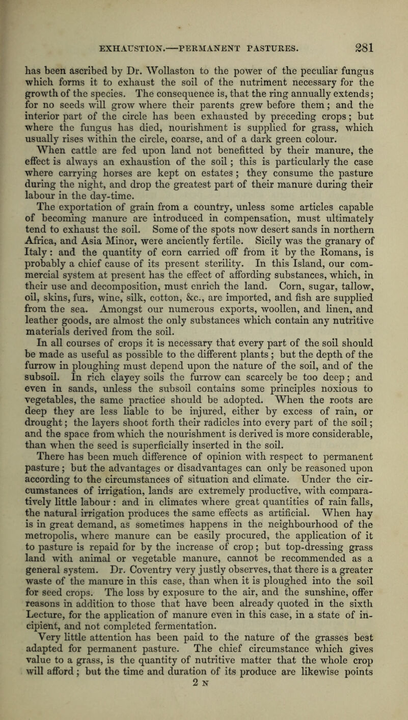 has been ascribed by Dr. Wollaston to the power of the peculiar fungus which forms it to exhaust the soil of the nutriment necessary for the growth of the species. The consequence is, that the ring annually extends; for no seeds will grow where their parents grew before them; and the interior part of the circle has been exhausted by preceding crops; but where the fungus has died, nourishment is supplied for grass, which usually rises within the circle, coarse, and of a dark green colour. When cattle are fed upon land not benefitted by their manure, the effect is always an exhaustion of the soil; this is particularly the case where carrying horses are kept on estates; they consume the pasture during the night, and drop the greatest part of their manure during their labour in the day-time. The exportation of grain from a country, unless some articles capable of becoming manure are introduced in compensation, must ultimately tend to exhaust the soil. Some of the spots now desert sands in northern Africa, and Asia Minor, were anciently fertile. Sicily was the granary of Italy: and the quantity of corn carried off from it by the Romans, is probably a chief cause of its present sterility. In this Island, our com- mercial system at present has the effect of affording substances, which, in their use and decomposition, must enrich the land. Corn, sugar, tallow, oil, skins, furs, wine, silk, cotton, &c., are imported, and fish are supplied from the sea. Amongst our numerous exports, woollen, and linen, and leather goods, are almost the only substances which contain any nutritive materials derived from the soil. In all courses of crops it is necessary that every part of the soil should be made as useful as possible to the different plants; but the depth of the furrow in ploughing must depend upon the nature of the soil, and of the subsoil. In rich clayey soils the furrow can scarcely be too deep; and even in sands, unless the subsoil contains some principles noxious to vegetables, the same practice should be adopted. When the roots are deep they are less liable to be injured, either by excess of rain, or drought; the layers shoot forth their radicles into every part of the soil; and the space from which the nourishment is derived is more considerable, than when the seed is superficially inserted in the soil. There has been much difference of opinion with respect to permanent pasture; but the advantages or disadvantages can only be reasoned upon according to the circumstances of situation and climate. Under the cir- cumstances of irrigation, lands are extremely productive, with compara- tively little labour : and in climates where great quantities of rain falls, the natural irrigation produces the same effects as artificial. When hay is in great demand, as sometimes happens in the neighbourhood of the metropolis, where manure can be easily procured, the application of it to pasture is repaid for by the increase of crop; but top-dressing grass land with animal or vegetable manure, cannot be recommended as a general system. Dr. Coventry very justly observes, that there is a greater waste of the manure in this case, than when it is ploughed into the soil for seed crops. The loss by exposure to the air, and the sunshine, offer reasons in addition to those that have been already quoted in the sixth Lecture, for the application of manure even in this case, in a state of in- cipient, and not completed fermentation. Very little attention has been paid to the nature of the grasses best adapted for permanent pasture. The chief circumstance which gives value to a grass, is the quantity of nutritive matter that the whole crop will afford; but the time and duration of its produce are likewise points 2 N
