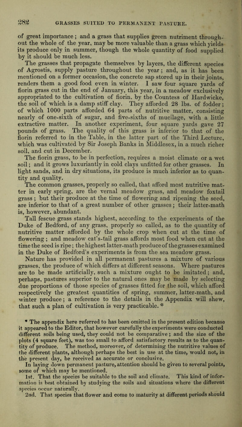 GRASSES SUITED TO PERMANENT PASTURE. of great importance ; and a grass that supplies green nutriment through- out the whole of the year, may be more valuable than a grass which yields its produce only in summer, though the whole quantity of food supplied by it should be much less. The grasses that propagate themselves by layers, the different species of Agrostis, supply pasture throughout the year; and, as it has been mentioned on a former occasion, the concrete sap stored up in their joints, renders them a good food even in winter. I saw four square yards of fiorin grass cut in the end of January, this year, in a meadow exclusively appropriated to the cultivation of fiorin, by the Countess of Hardwicke, the soil of which is a damp stiff clay. They afforded 28 lbs. of fodder ; of which 1000 parts afforded 64 parts of nutritive matter, consisting nearly of one-sixth of sugar, and five-sixths of mucilage, with a little extractive matter. In another experiment, four square yards gave 27 pounds of grass. The quality of this grass is inferior to that of the fiorin referred to in the Table, in the latter part of the Third Lecture, which was cultivated by Sir Joseph Banks in Middlesex, in a much richer soil, and cut in December. The fiorin grass, to be in perfection, requires a moist climate or a wet soil; and it grows luxuriantly in cold clays unfitted for other grasses. In light sands, and in dry situations, its produce is much inferior as to quan- tity and quality. The common grasses, properly so called, that afford most nutritive mat- ter in early spring, are the vernal meadow grass, and meadow foxtail grass ; but their produce at the time of flowering and ripening the seed, are inferior to that of a great number of other grasses; their latter-math is, however, abundant. Tall fescue grass stands highest, according to the experiments of the Duke of Bedford, of any grass, properly so called, as to the quantity of nutritive matter afforded by the whole crop when cut at the time of flowering ; and meadow cat’s-tail grass affords most food when cut at the time the seed is ripe; the highest latter-math produce of the grasses examined in the Duke of Bedford’s experiments is from the sea meadow grass. Nature has provided in all permanent pastures a mixture of various grasses, the produce of which differs at different seasons. Where pastures are to be made artificially, such a mixture ought to be imitated; and, perhaps, pastures superior to the natural ones may be made by selecting due proportions of those species of grasses fitted for the soil, which afford respectively the greatest quantities of spring, summer, latter-math, and winter produce; a reference to the details in the Appendix will shew, that such a plan of cultivation is very practicable. * * The appendix here referred to has been omitted in the present edition because it appeared to the Editor, that however carefully the experiments were conducted different soils being used, they could not be comparative ; and the size of the plots (4 square feet), was too small to afford satisfactory results as to the quan- tity of produce. The method, moreover, of determining the nutritive values of the different plants, although perhaps the best in use at the time, would not, in the present day, be received as accurate or conclusive. In laying down permanent pasture, attention should be given to several points, some of which may be mentioned. 1st. That the species be suitable to the soil and climate. This kind of infor- mation is best obtained by studying the soils and situations where the different species occur naturally. 2nd. That species that flower and come to maturity at different periods should