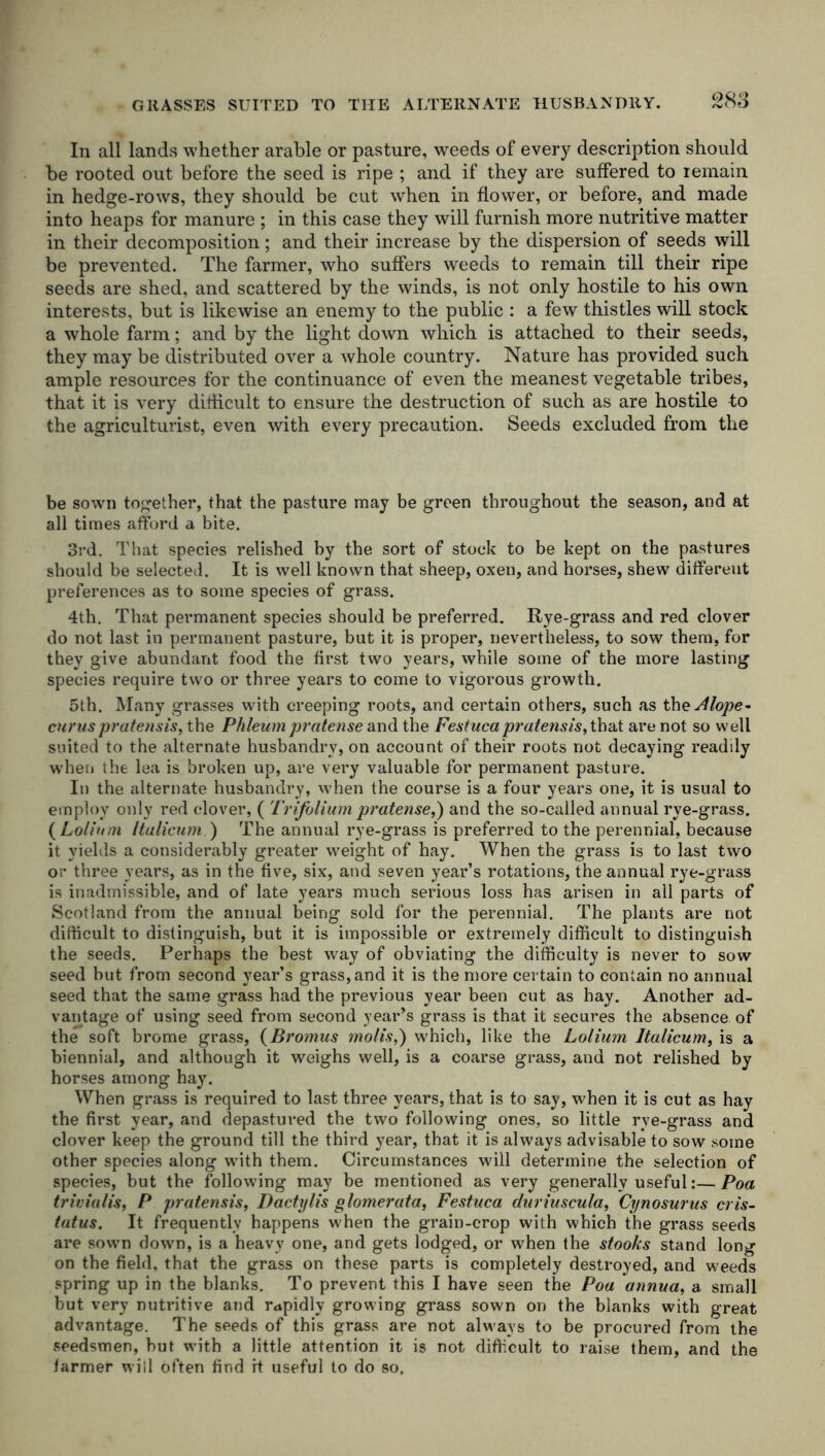 In all lands whether arable or pasture, weeds of every description should be rooted out before the seed is ripe ; and if they are suffered to iemain in hedge-rows, they should be cut when in flower, or before, and made into heaps for manure ; in this case they will furnish more nutritive matter in their decomposition; and their increase by the dispersion of seeds will be prevented. The farmer, who suffers weeds to remain till their ripe seeds are shed, and scattered by the winds, is not only hostile to his own interests, but is likewise an enemy to the public : a few thistles will stock a whole farm; and by the light down which is attached to their seeds, they may be distributed over a whole country. Nature has provided such ample resources for the continuance of even the meanest vegetable tribes, that it is very difficult to ensure the destruction of such as are hostile to the agriculturist, even with every precaution. Seeds excluded from the be sown together, that the pasture may be green throughout the season, and at all times afford a bite. 3rd. That species relished by the sort of stock to be kept on the pastures should be selected. It is well known that sheep, oxen, and horses, shew different preferences as to some species of grass. 4th. That permanent species should be preferred. Rye-grass and red clover do not last in permanent pasture, but it is proper, nevertheless, to sow them, for they give abundant food the first two years, while some of the more lasting species require two or three years to come to vigorous growth. 5th. Many grasses with creeping roots, and certain others, such as thzAlope* curus pratensis, the Phleum pratense and the Festucapratensis,tha.t are not so well suited to the alternate husbandry, on account of their roots not decaying readily when the lea is broken up, are very valuable for permanent pasture. In the alternate husbandry, when the course is a four years one, it is usual to employ only red clover, ( Trifolium pratense,) and the so-called annual rye-grass. ( Lolium Italicum ) The annual rye-grass is preferred to the perennial, because it yields a considerably greater weight of hay. When the grass is to last two or three years, as in the five, six, and seven year’s rotations, the annual rye-grass is inadmissible, and of late years much serious loss has arisen in all parts of Scotland from the annual being sold for the perennial. The plants are not difficult to distinguish, but it is impossible or extremely difficult to distinguish the seeds. Perhaps the best way of obviating the difficulty is never to sow seed but from second year’s grass, and it is the more certain to contain no annual seed that the same grass had the previous year been cut as hay. Another ad- vantage of using seed from second year’s grass is that it secures the absence of the soft brome grass, (Bromus molis,) which, like the Lolium Italicum, is a biennial, and although it weighs well, is a coarse grass, and not relished by horses among hay. When grass is required to last three years, that is to say, when it is cut as hay the first year, and depastured the two following ones, so little rye-grass and clover keep the ground till the third year, that it is always advisable to sow some other species along with them. Circumstances will determine the selection of species, but the following may be mentioned as very generally useful:— Poa triviulis, P pratensis, Dactylis glomerata, Festuca duriuscula, Cynosurus cris- tatus. It frequently happens when the grain-crop with which the grass seeds are sown down, is a heavy one, and gets lodged, or when the stooks stand long on the field, that the grass on these parts is completely destroyed, and weeds spring up in the blanks. To prevent this I have seen the Poa annua, a small but very nutritive and rapidly growing grass sown on the blanks with great advantage. The seeds of this grass are not always to be procured from the seedsmen, hut with a little attention it is not difficult to raise them, and the farmer will often find it useful to do so.