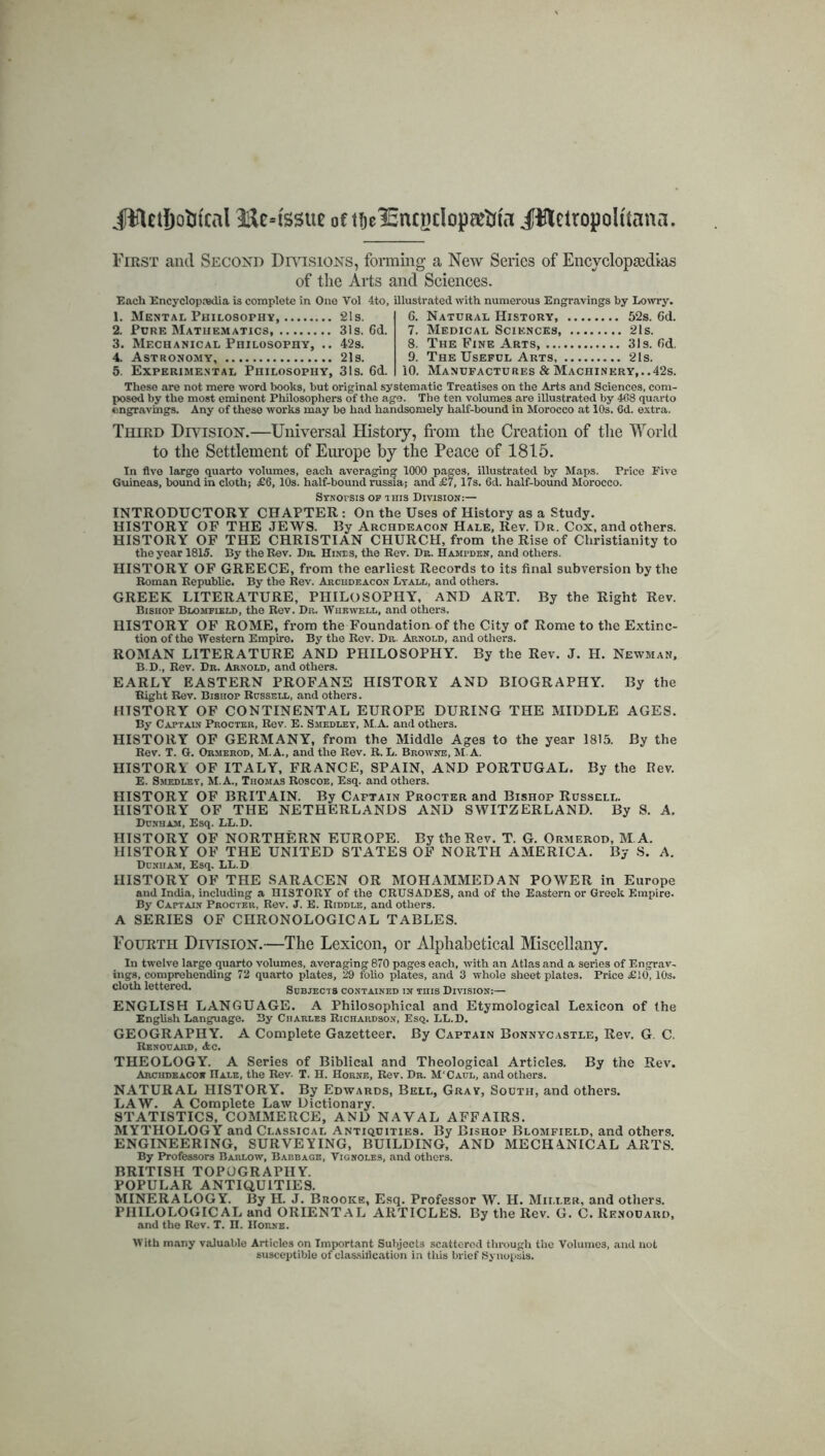 jftUrtjofcfcal tissue of t^e^EncBcIopeetria JflletropoUtana. First and Second Divisions, forming a New Series of Encyclopaedias of the Arts and Sciences. Each Encyclopaedia is complete in One Vol 4to, illustrated with numerous Engravings by Lowry. 1. Mental Philosophy 2!s. 2. Pure Mathematics, 31s. 6d. 3. Mechanical Philosophy, .. 42s. 4. Astronomy 21s. 5. Experimental Philosophy, 31s. 6d. 6. Natural History, 52s. 6d. 7. Medical Sciences, 21s. 8. The Fine Arts 31s. fid. 9. The Useful Arts, 21s. 10. Manufactures & Machinery,..42s. These are not mere word books, but original systematic Treatises on the Arts and Sciences, com- posed by the most eminent Philosophers of the age. The ten volumes are illustrated by 408 quarto engravings. Any of these works may be had handsomely half-bound in Morocco at 10s. 6d. extra. Third Division.—Universal History, from the Creation of the World to the Settlement of Europe by the Peace of 1815. In five large quarto volumes, each averaging 1000 pages, illustrated by Maps. Price Five Guineas, bound in cloth; £6, 10s. half-bound russia; and £7,17s. 6d. half-bound Morocco. Synopsis of this Division:— INTRODUCTORY CHAPTER : On the Uses of History as a Study. HISTORY OF THE JEWS. By Archdeacon Hale, Rev. Dr. Cox, and others. HISTORY OF THE CHRISTIAN CHURCH, from the Rise of Christianity to the year 1815. By the Rev. Dr. Hines, the Rev. Dr. Hampden, and others. HISTORY OF GREECE, from the earliest Records to its final subversion by the Roman Republic. By the Rev. Archdeacon Lyall, and others. GREEK LITERATURE, PHILOSOPHY, AND ART. By the Right Rev. Bishop Blomfield, the Rev. Dr. Whkwell, and others. HISTORY OF ROME, from the Foundation-of the City of Rome to the Extinc- tion of the Western Empire. By the Rev. Dr. Arnold, and others. ROMAN LITERATURE AND PHILOSOPHY. By the Rev. J. H. Newman, B.D., Rev. Dr. Arnold, and others. EARLY EASTERN PROFANE HISTORY AND BIOGRAPHY. By the Right Rev. Bishop Russell, and others. HISTORY OF CONTINENTAL EUROPE DURING THE MIDDLE AGES. By Captain Procter, Rev. E. Smedley, M.A. and others. HISTORY OF GERMANY, from the Middle Ages to the year 1815. By the Rev. T. G. Ormerod, M.A., and the Rev. R. L. Browne, M.A. HISTORY OF ITALY, FRANCE, SPAIN, AND PORTUGAL. By the Rev. E. Smedley, M.A., Thomas Roscoe, Esq. and others. HISTORY OF BRITAIN. By Caftain Procter and Bishop Russell. HISTORY OF THE NETHERLANDS AND SWITZERLAND. By S. A. Dunham, Esq. LL.D. HISTORY OF NORTHERN EUROPE. By the Rev. T. G. Ormerod, M A. HISTORY OF THE UNITED STATES OF NORTH AMERICA. By S. A. Dunham, Esq. LL.D HISTORY OF THE SARACEN OR MOHAMMEDAN POWER in Europe and India, including a HISTORY of the CRUSADES, and of the Eastern or Greek Empire. By Captain Procter, Rev. J. E. Riddle, and others. A SERIES OF CHRONOLOGICAL TABLES. Fourth Division.—The Lexicon, or Alphabetical Miscellany. In twelve large quarto volumes, averaging 870 pages each, with an Atlas and a series of Engrav- ings, comprehending 72 quarto plates, 29 folio plates, and 3 whole sheet plates. Price £10,10s. cloth lettered. Subjects contained in this Division:— ENGLISH LANGUAGE. A Philosophical and Etymological Lexicon of the English Language. By Charles Richardson, Esq. LL.D. GEOGRAPHY. A Complete Gazetteer. By Captain Bonnycastle, Rev. G. C. Renouard, Ac. THEOLOGY. A Series of Biblical and Theological Articles. By the Rev. Arcudeacor IIale, the Rev- T. H. Horne, Rev. Dr. M'Caul, and others. NATURAL HISTORY. By Edwards, Bell, Gray, South, and others. LAW. A Complete Law Dictionary. STATISTICS, COMMERCE, AND NAVAL AFFAIRS. MYTHOLOGY and Classical Antiquities. By Bishop Blomfield, and others. ENGINEERING, SURVEYING, BUILDING, AND MECHANICAL ARTS. By Professors Barlow, Babbage, Vignoles, and others. BRITISH TOPOGRAPHY. POPULAR ANTIQUITIES. MINERALOGY. By H. J. Brooke, Esq. Professor W. H. Miller, and others. PHILOLOGICAL and ORIENTAL ARTICLES. By the Rev. G. C. Renouard, and the Rev. T. n. Houxe. With many valuable Articles on Important Subjects scattered through the Volumes, and not susceptible of classification in tins brief Synopsis.