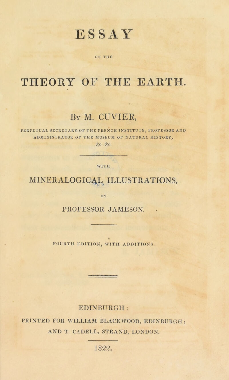 ESSAY OX THE THEORY OF THE EARTH. By M. CUVIER, PERPETUAL SECRETARY OF THE FRENCH INSTITUTE, PROFESSOR AND ADMINISTRATOR OF THE MUSEUM OF NATURAL HISTORY, S^c. Sçc. WITH MINERALOGIC4L ILLUSTRATIONS, BY PROFESSOR JAMESON. FOURTH EDITION, WITH ADDITIONS. EDINBURGH : PRINTED FOR WILLIAM BLACKWOOD, EDINBURGH; AND T. CADELL, STRAND, LONDON. 1822