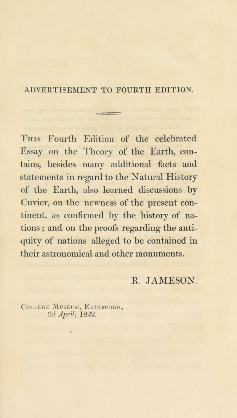 ADVERTISEMENT TO FOURTH EDITION. Til is Fourth Edition of the celebrated Essay on the Theory of the Earth, con- tains, besides many additional facts and statements in regard to the Natural History of the Earth, also learned discussions by Cuvier, on the newness of the present con- tinent, as confirmed by the history of na- tions ; and on the proofs regarding the anti- quity of nations alleged to be contained in their astronomical and other monuments. E. JAMESON. College Museum, Edinburgh, 2ti April, 1822.