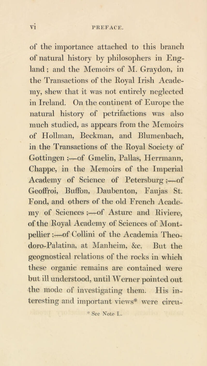 of the importance attached to this branch of natural history by philosophers in Eng- land ; and the Memoirs of M. Gray don, in the Transactions of the Royal Irish Acade- my, shew that it was not entirely neglected in Ireland. On the continent of Europe the natural history of petrifactions was also much studied, as appears from the Memoirs of Hollman, Beckman, and Blumenbach, in the Transactions of the Royal Society of Gottingen ;—of Gmelin, Pallas, Herrmann, Chappe, in the Memoirs of the Imperial Academy of Science of Petersburg ;—of Geoffroi, BufFon, Daubenton, Faujas St. Fond, and others of the old French Acade- my of Sciences ;—of Asturc and Riviere, of the Royal Academy of Sciences of Mont- pellier ;—of Collini of the Academia Theo- doro-Palatina, at Manheim, &c. But the geognostical relations of the rocks in which these organic remains are contained were but ill understood, until Werner pointed out the mode of investigating them. His in- teresting and important view-s* were circu- * See Note L.