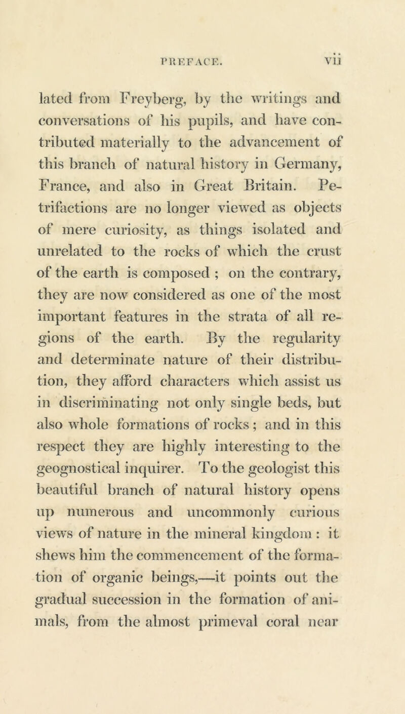 PR KF AC K. VU lated from Freyberg, by the writings and conversations of bis pupils, and have con- tributed materially to tlie advancement of this branch of natural history in Germany, France, and also in Great Britain. Pe- trifactions are no longer viewed as objects of mere curiosity, as things isolated and unrelated to the rocks of which the crust of the earth is composed ; on the contrary, they are now considered as one of the most important features in the strata of all re- gions of the earth. By the regularity and determinate nature of their distribu- tion, they afford characters which assist us in discriminating not only single beds, but also whole formations of rocks ; and in this respect they are highly interesting to the geognostical inquirer. To the geologist this beautiful branch of natural history opens up numerous and uncommonly curious views of nature in the mineral kingdom : it shews him the commencement of the forma- tion of organic beings,—it points out the gradual succession in the formation of ani- mals, from the almost primeval coral near