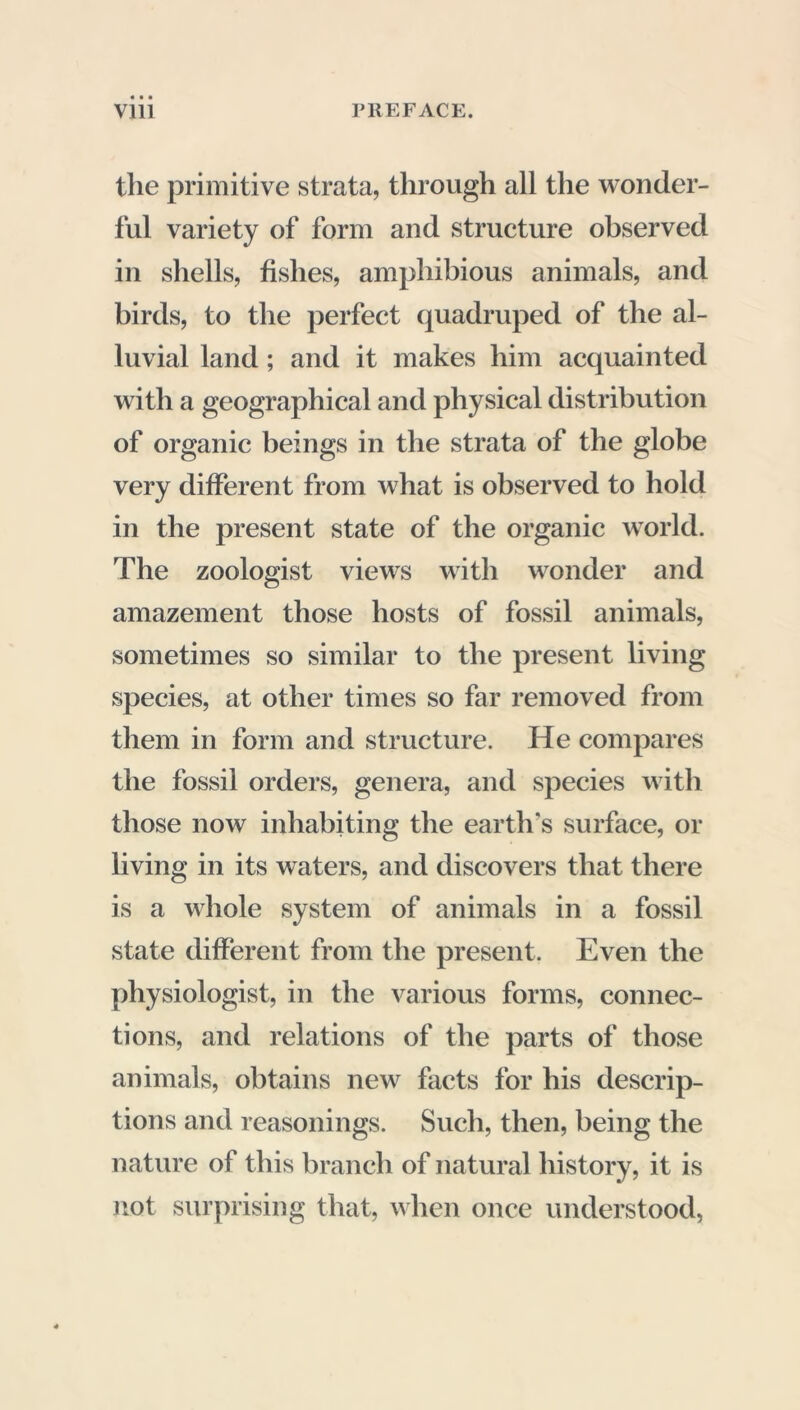 the primitive strata, through all the wonder- ful variety of form and structure observed in shells, fishes, amphibious animals, and birds, to the perfect quadruped of the al- luvial land ; and it makes him acquainted with a geographical and physical distribution of organic beings in the strata of the globe very different from what is observed to hold in the present state of the organic world. The zoologist views with wonder and amazement those hosts of fossil animals, sometimes so similar to the present living species, at other times so far removed from them in form and structure. He compares the fossil orders, genera, and species with those now inhabiting the earth’s surface, or living in its waters, and discovers that there is a whole system of animals in a fossil state different from the present. Even the physiologist, in the various forms, connec- tions, and relations of the parts of those animals, obtains new facts for his descrip- tions and reasonings. Such, then, being the nature of this branch of natural history, it is not surprising that, when once understood,