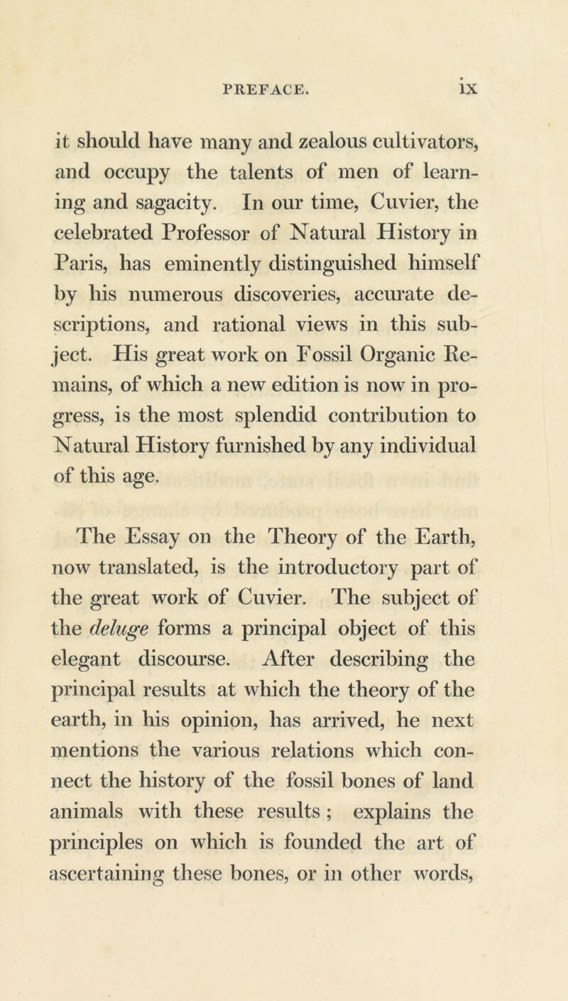 it should have many and zealous cultivators, and occupy the talents of men of learn- ing and sagacity. In our time, Cuvier, the celebrated Professor of Natural History in Paris, has eminently distinguished himself by his numerous discoveries, accurate de- scriptions, and rational views in this sub- ject. His great work on Fossil Organic Re- mains, of which a new edition is now in pro- gress, is the most splendid contribution to Natural History furnished by any individual of this age. The Essay on the Theory of the Earth, now translated, is the introductory part of the great work of Cuvier. The subject of the deluge forms a principal object of this elegant discourse. After describing the principal results at which the theory of the earth, in his opinion, has arrived, he next mentions the various relations which con- nect the history of the fossil bones of land animals with these results ; explains the principles on which is founded the art of ascertaining these bones, or in other words,