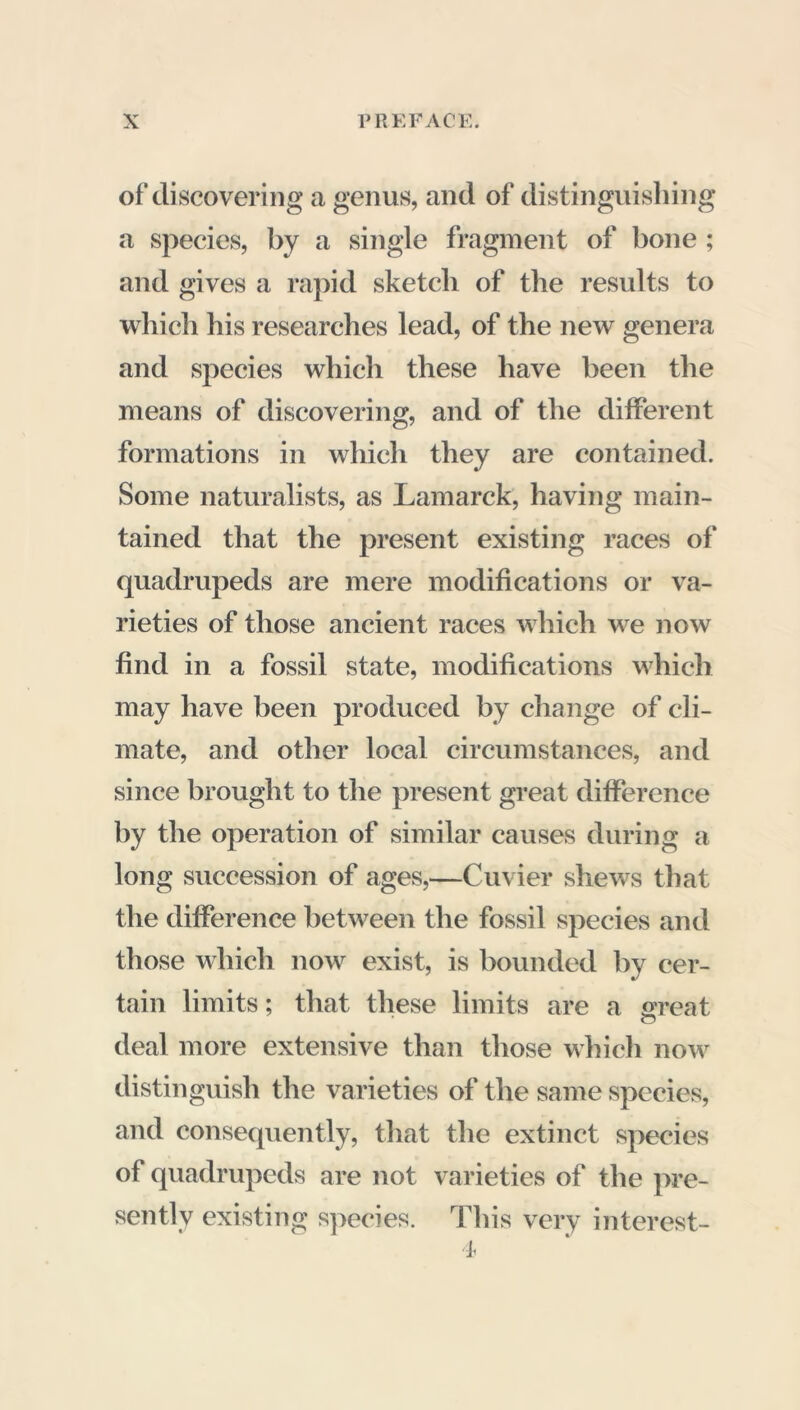 of discovering a genus, and of distinguishing a species, by a single fragment of bone ; and gives a rapid sketch of the results to which his researches lead, of the new genera and species which these have been the means of discovering, and of the different formations in which they are contained. Some naturalists, as Lamarck, having main- tained that the present existing races of quadrupeds are mere modifications or va- rieties of those ancient races which we now find in a fossil state, modifications which may have been produced by change of cli- mate, and other local circumstances, and since brought to the present great difference by the operation of similar causes during a long succession of ages,—Cuvier shews that the difference between the fossil species and those which now exist, is bounded by cer- tain limits ; that these limits are a sreat deal more extensive than those which now distinguish the varieties of the same species, and consequently, that the extinct species of quadrupeds are not varieties of the pre- sently existing species. This very interest- 'll