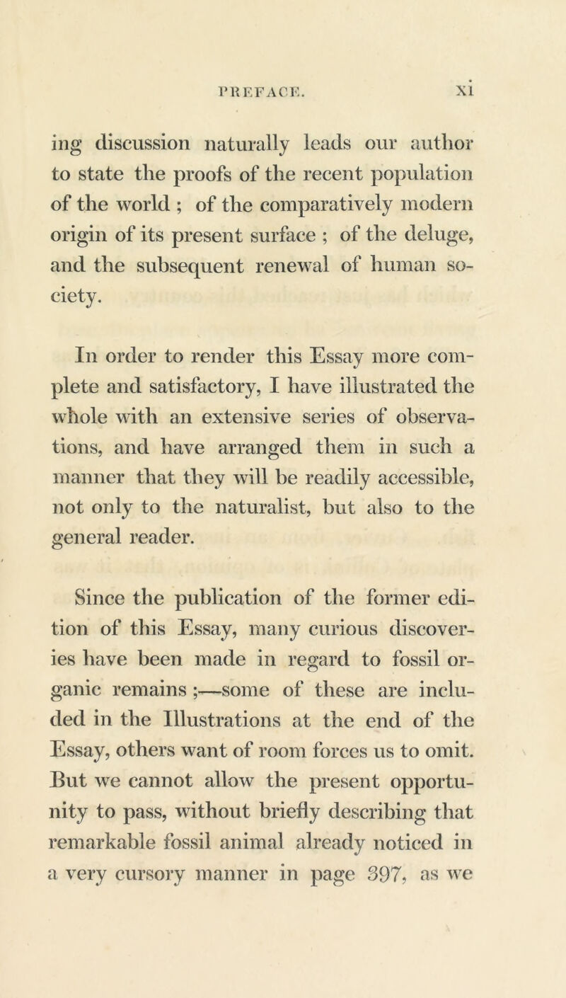 ing discussion naturally leads our author to state the proofs of the recent population of the world ; of the comparatively modern origin of its present surface ; of the deluge, and the subsequent renewal of human so- ciety. In order to render this Essay more com- plete and satisfactory, I have illustrated the whole with an extensive series of observa- tions, and have arranged them in such a manner that they will be readily accessible, not only to the naturalist, but also to the general reader. Since the publication of the former edi- tion of this Essay, many curious discover- ies have been made in regard to fossil or- ganic remains ;—some of these are inclu- ded in the Illustrations at the end of the Essay, others want of room forces us to omit. But we cannot allow the present opportu- nity to pass, without briefly describing that remarkable fossil animal already noticed in a very cursory manner in page 397, as we