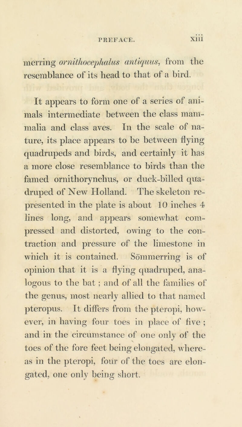 merring ornithocephalus antiquus, from the resemblance of its head to that of a bird. It appears to form one of a series of* ani- mals intermediate between the class mam- malia and class aves. In the scale of na- ture, its place appears to be between flying quadrupeds and birds, and certainly it lias a more close resemblance to birds than the famed ornithorynchus, or duck-billed qua- druped of New Holland. The skeleton re- presented in the plate is about 10 inches 4 lines long, and appears somewhat com- pressed and distorted, owing to the con- traction and pressure of the limestone in which it is contained. Sômmerring is of opinion that it is a dying quadruped, ana- logous to the bat ; and of all the families of the genus, most nearly allied to that named pteropus. It differs from the pteropi, how- ever, in having four toes in place of five ; and in the circumstance of one only of the toes of the fore feet being elongated, where- as in the pteropi, four of the toes are elon- gated, one only being short.