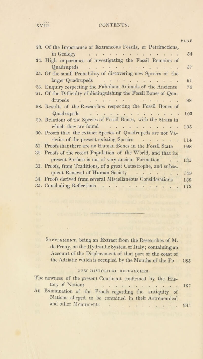 PAGE 23. Of the Importance of Extraneous Fossils, or Petrifactions, in Geology 54 24. High importance of investigating the Fossil Remains of Quadrupeds 57 25. Of the small Probability of discovering new Species of the larger Quadrupeds 61 26. Enquiry respecting the Fabulous Animals of the Ancients 74 27. Of the Difficulty of distinguishing the Fossil Bones of Qua- drupeds 88 28. Results of the Researches respecting the Fossil Bones of Quadrupeds ; 103 29. Relations of the Species of Fossil Bones, with the Strata in which they are found 105 30. Proofs that the extinct Species of Quadrupeds are not Va- rieties of the present existing Species 114 31. Proofs that there are no Human Bones in the Fossil State 128 32. Proofs of the recent Population of the World, and that its present Surface is not of very ancient Formation . . 135 33. Proofs, from Traditions, of a great Catastrophe, and subse- quent Renewal of Human Society 149 34. Proofs derived from several Miscellaneous Considerations 168 35. Concluding Reflections 173 Supplement, being an Extract from the Researches of M. de Prony, on the Hydraulic System of Italy ; containing an Account of the Displacement of that part of the coast of the Adriatic which is occupied by the Mouths of the Po 185 NEW HISTORICAL RESEARCHES. The newness of the present Continent confirmed by the His- tory of Nations 197 An Examination of the Proofs regarding the antiquity of Nations alleged to be contained in their Astronomical and other Monuments 241