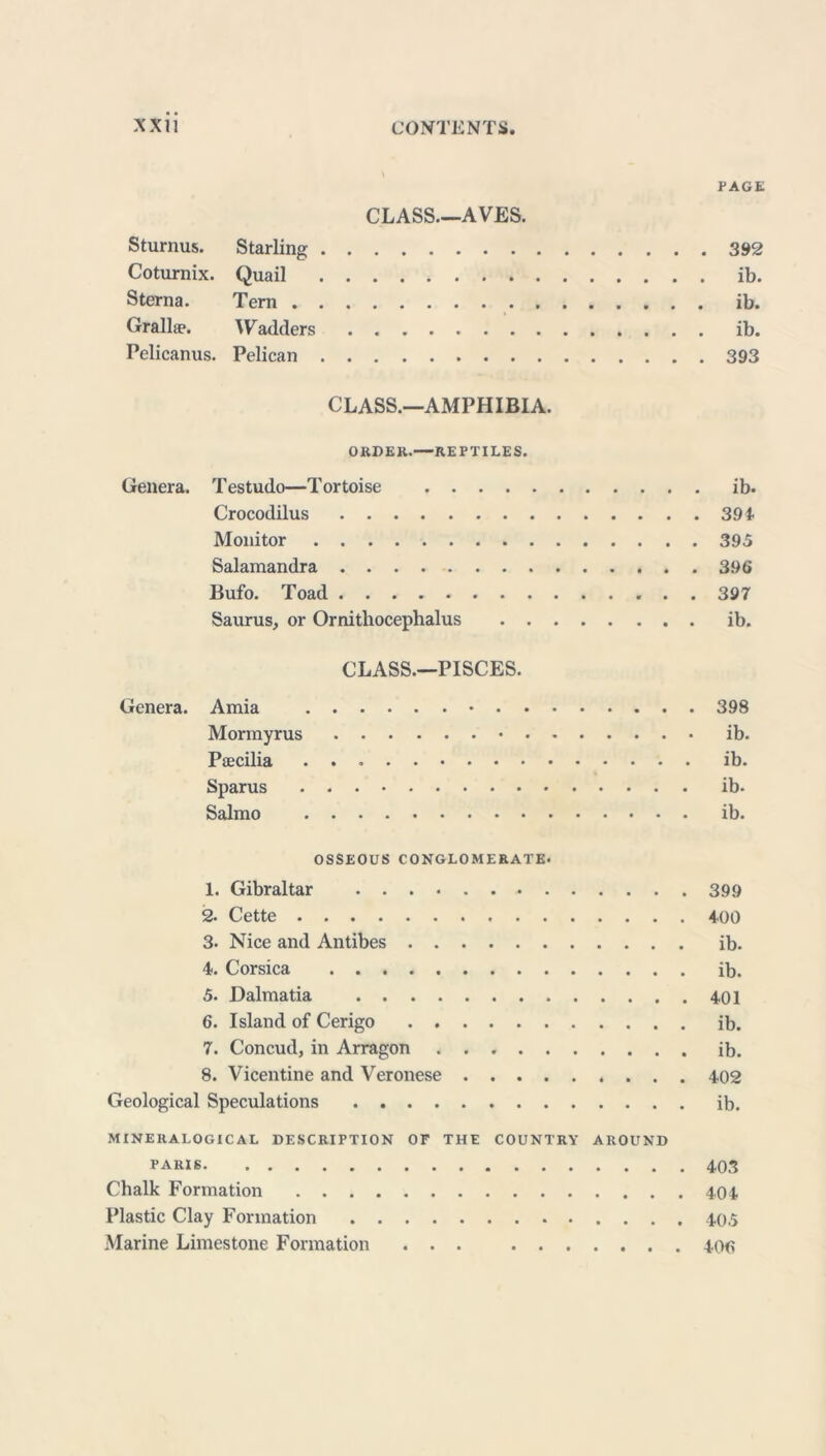 PAGE CLASS.—AVES. Sturnus. Starling 392 Coturnix. Quail ib. Sterna. Tern ib. Grallæ. Wadders ib. Pelicanus. Pelican 393 CLASS.—AMPHIBIA. O RD EK.—REPTILES. Genera. Testudo—Tortoise ib. Crocodilus 394 Monitor 395 Salamandra 396 Bufo. Toad 397 Sauras, or Ornithocephalus ib. CLASS.—PISCES. Genera. Amia 398 Mormyrus ib. Pæcilia ib. Sparus ib- Salmo ib. OSSEOUS CONGLOMERATE- 1. Gibraltar 399 2. Cette 400 3- Nice and Antibes ib. 4. Corsica ib. 5. Dalmatia 401 6. Island of Cerigo ib. 7. Concud, in Arragon ib. 8. Vicentine and Veronese 402 Geological Speculations ib. MINERALOGICAL DESCRIPTION OF THE COUNTRY AROUND PARIS 403 Chalk Formation 404 Plastic Clay Formation 405 Marine Limestone Formation ... 406