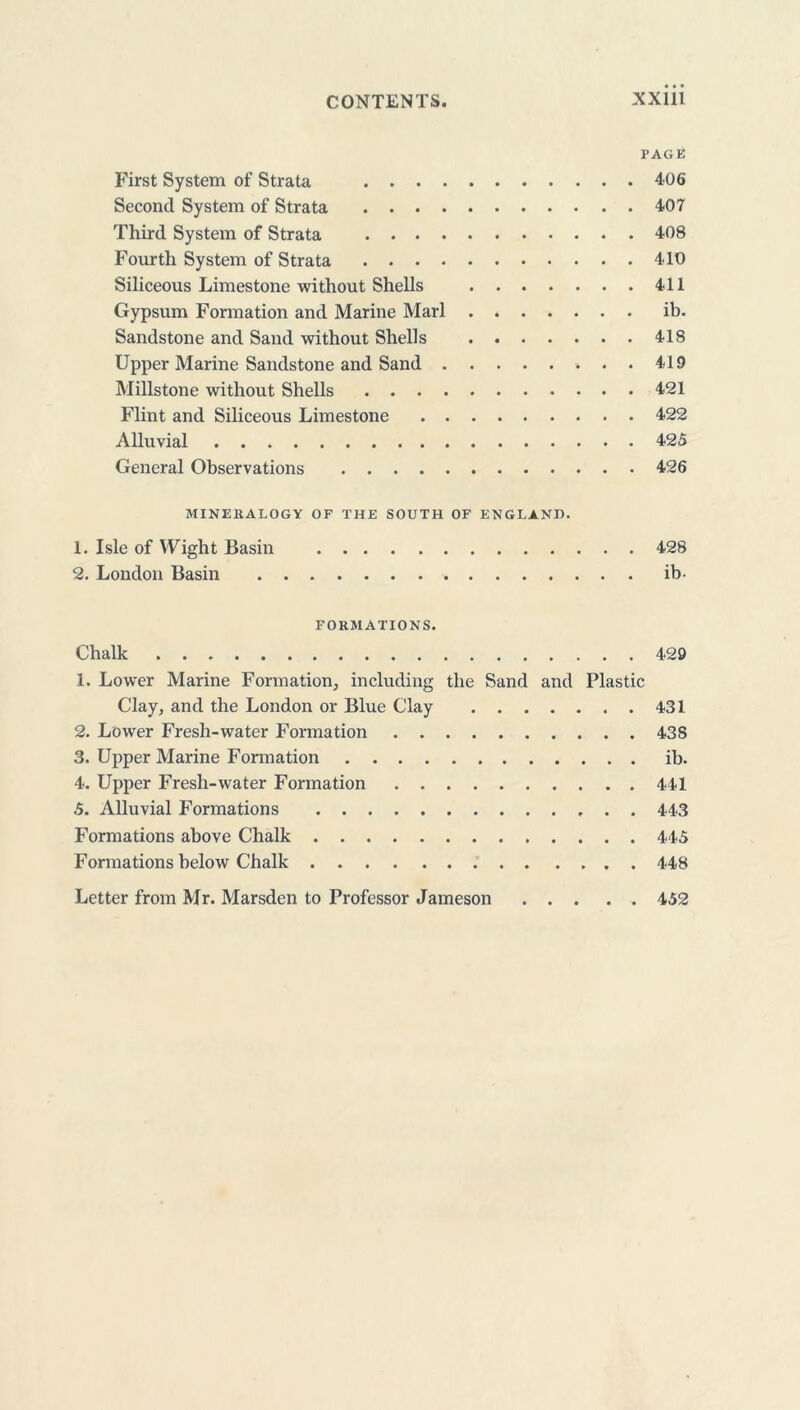 PAGE First System of Strata 406 Second System of Strata 407 Third System of Strata 408 Fourth System of Strata 410 Siliceous Limestone without Shells 411 Gypsum Formation and Marine Marl ib. Sandstone and Sand without Shells 418 Upper Marine Sandstone and Sand 419 Millstone without Shells 421 Flint and Siliceous Limestone 422 Alluvial 425 General Observations 426 MINE 11A LOGY OF THE SOUTH OF ENGLAND. 1. Isle of Wight Basin 428 2. London Basin ib- FORMATIONS. Chalk 429 1. Lower Marine Formation, including the Sand and Plastic Clay, and the London or Blue Clay 431 2. Lower Fresh-water Formation 438 3. Upper Marine Formation ib. 4. Upper Fresh-water Formation 441 5. Alluvial Formations 443 Formations above Chalk 445 Formations below Chalk 448 Letter from Mr. Marsden to Professor Jameson 452