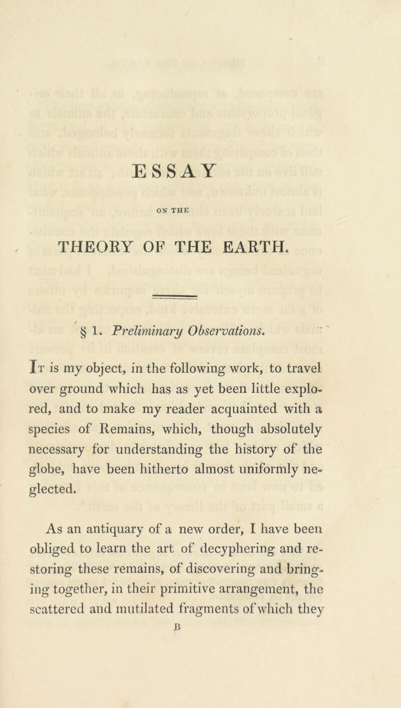 ESSAY ON THE THEORY OF THE EARTH. § 1. Preliminary Observations. It is my object, in the following work, to travel over ground which has as yet been little explo- red, and to make my reader acquainted with a species of Remains, which, though absolutely necessary for understanding the history of the globe, have been hitherto almost uniformly ne- glected. As an antiquary of a new order, I have been obliged to learn the art of decyphering and re- storing these remains, of discovering and bring- ing together, in their primitive arrangement, the scattered and mutilated fragments of which they B