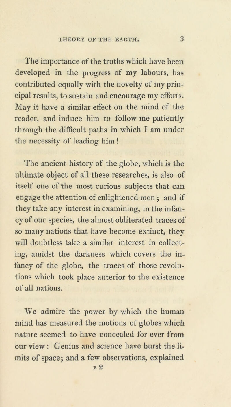 The importance of the truths which have been developed in the progress of my labours, has contributed equally with the novelty of my prin- cipal results, to sustain and encourage my efforts. May it have a similar effect on the mind of the reader, and induce him to follow me patiently through the difficult paths in which I am under the necessity of leading him ! The ancient history of the globe, which is the ultimate object of all these researches, is also of itself one of the most curious subjects that can engage the attention of enlightened men ; and if they take any interest in examining, in the infan- cy of our species, the almost obliterated traces of so many nations that have become extinct, they will doubtless take a similar interest in collect- ing, amidst the darkness which covers the in- fancy of the globe, the traces of those revolu- tions which took place anterior to the existence of all nations. We admire the power by which the human mind has measured the motions of globes which nature seemed to have concealed for ever from our view : Genius and science have burst the li- mits of space; and a few observations, explained