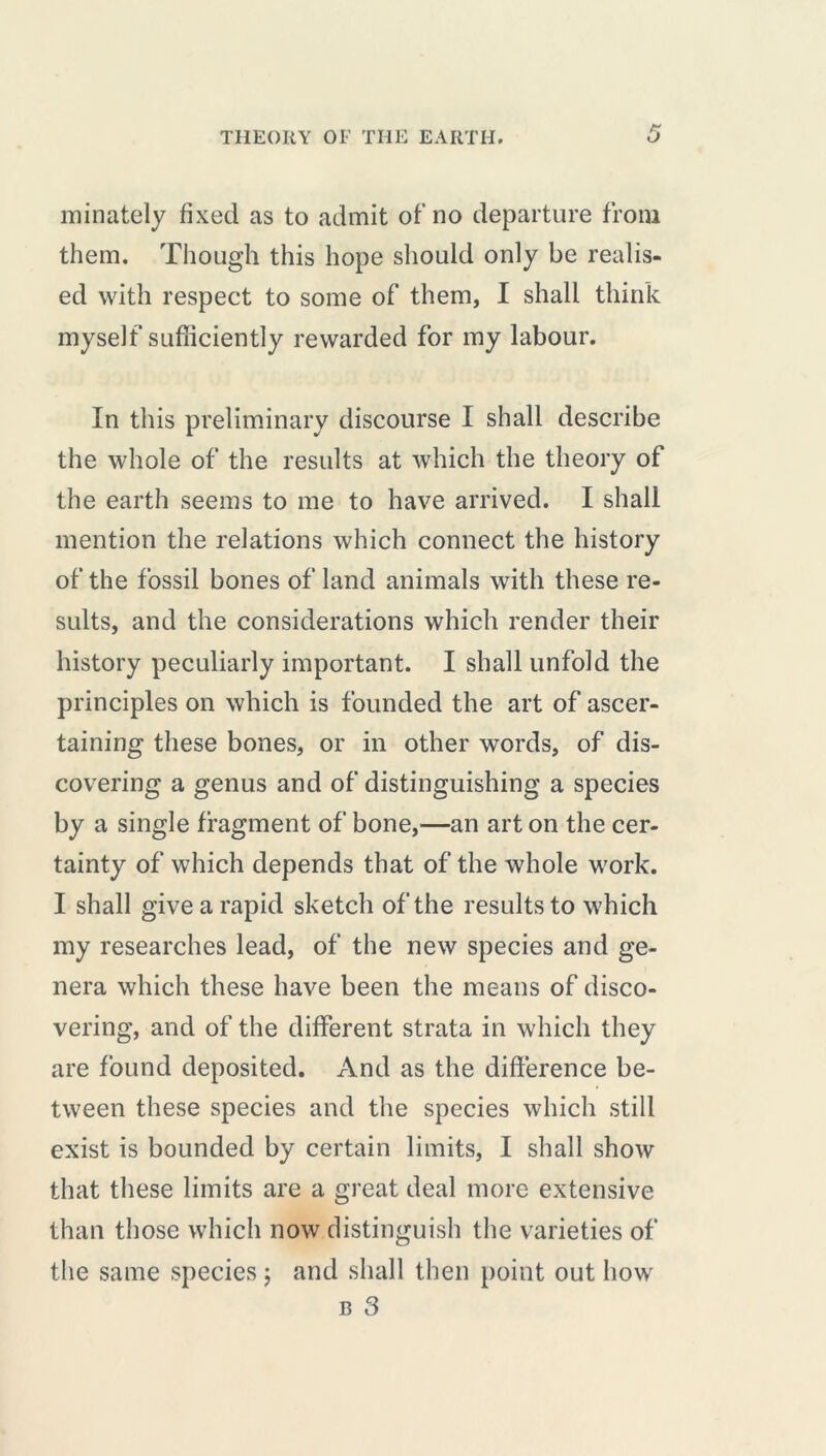 minately fixed as to admit of’no departure from them. Though this hope should only be realis- ed with respect to some of them, I shall think myself sufficiently rewarded for my labour. In this preliminary discourse I shall describe the whole of the results at which the theory of the earth seems to me to have arrived. I shall mention the relations which connect the history of the fossil bones of land animals with these re- sults, and the considerations which render their history peculiarly important. I shall unfold the principles on which is founded the art of ascer- taining these bones, or in other words, of dis- covering a genus and of distinguishing a species by a single fragment of bone,—an art on the cer- tainty of which depends that of the whole work. I shall give a rapid sketch of the results to which my researches lead, of the new species and ge- nera which these have been the means of disco- vering, and of the different strata in which they are found deposited. And as the difference be- tween these species and the species which still exist is bounded by certain limits, I shall show that these limits are a great deal more extensive than those which now distinguish the varieties of the same species j and shall then point out how b 3