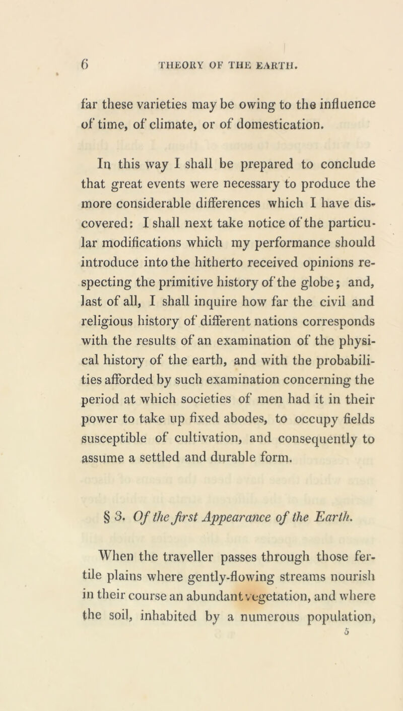 » far these varieties maybe owing to the influence of’time, of climate, or of domestication. In this way I shall be prepared to conclude that great events were necessary to produce the more considerable differences which I have dis- covered: I shall next take notice of the particu- lar modifications which my performance should introduce into the hitherto received opinions re- specting the primitive history of the globe ; and, last of all, I shall inquire how far the civil and religious history of different nations corresponds with the results of an examination of the physi- cal history of the earth, and with the probabili- ties afforded by such examination concerning the period at which societies of men had it in their power to take up fixed abodes, to occupy fields susceptible of cultivation, and consequently to assume a settled and durable form. § 3. Of the first Appearance of the Earth. When the traveller passes through those fer- tile plains where gently-flowing streams nourish in their course an abundant vegetation, and where the soil, inhabited by a numerous population, 5