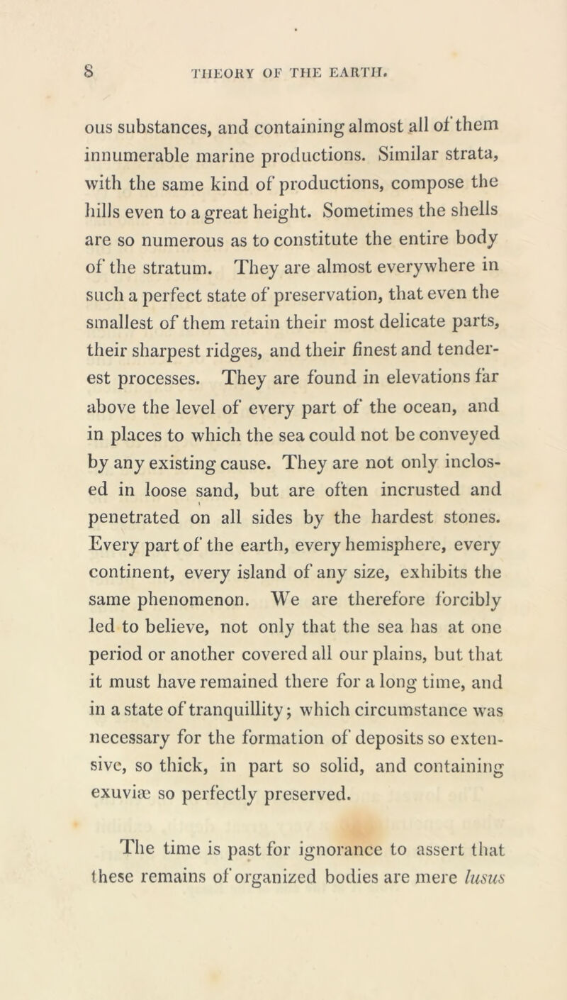 ous substances, and containing almost all ot them innumerable marine productions. Similar strata, with the same kind of productions, compose the hills even to a great height. Sometimes the shells are so numerous as to constitute the entire body of the stratum. They are almost everywhere in such a perfect state of preservation, that even the smallest of them retain their most delicate parts, their sharpest ridges, and their finest and tender- est processes. They are found in elevations far above the level of every part of the ocean, and in places to which the sea could not be conveyed by any existing cause. They are not only inclos- ed in loose sand, but are often incrusted and i penetrated on all sides by the hardest stones. Every part of the earth, every hemisphere, every continent, every island of any size, exhibits the same phenomenon. We are therefore forcibly led to believe, not only that the sea has at one period or another covered all our plains, but that it must have remained there for a long time, and in a state of tranquillity; which circumstance was necessary for the formation of deposits so exten- sive, so thick, in part so solid, and containing exuviae so perfectly preserved. The time is past for ignorance to assert that these remains of organized bodies are mere lusus
