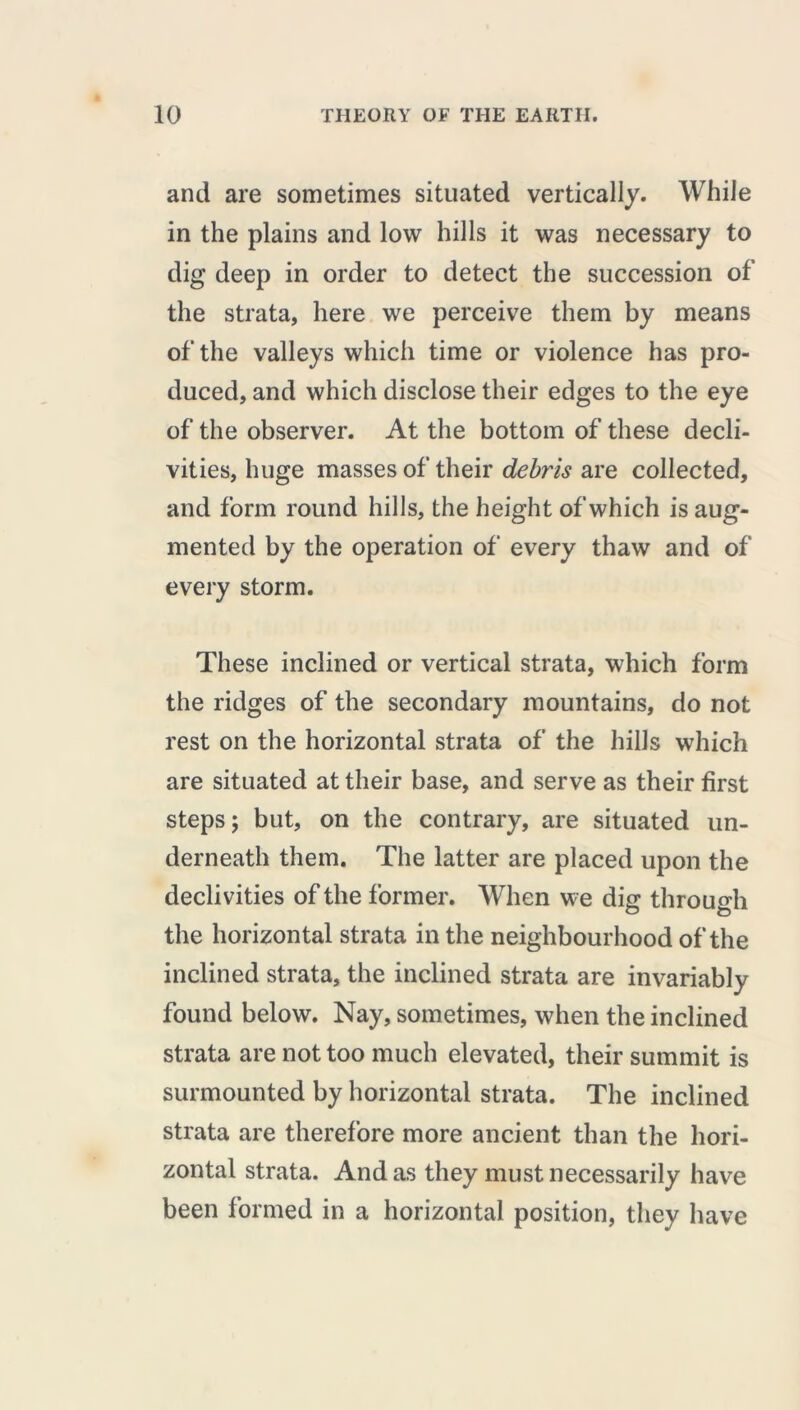 and are sometimes situated vertically. While in the plains and low hills it was necessary to dig deep in order to detect the succession of the strata, here we perceive them by means of the valleys which time or violence has pro- duced, and which disclose their edges to the eye of the observer. At the bottom of these decli- vities, huge masses of their debris are collected, and form round hills, the height of which is aug- mented by the operation of every thaw and of every storm. These inclined or vertical strata, which form the ridges of the secondary mountains, do not rest on the horizontal strata of the hills which are situated at their base, and serve as their first steps ; but, on the contrary, are situated un- derneath them. The latter are placed upon the declivities of the former. When we dig through the horizontal strata in the neighbourhood of the inclined strata, the inclined strata are invariably found below. Nay, sometimes, when the inclined strata are not too much elevated, their summit is surmounted by horizontal strata. The inclined strata are therefore more ancient than the hori- zontal strata. And as they must necessarily have been formed in a horizontal position, they have