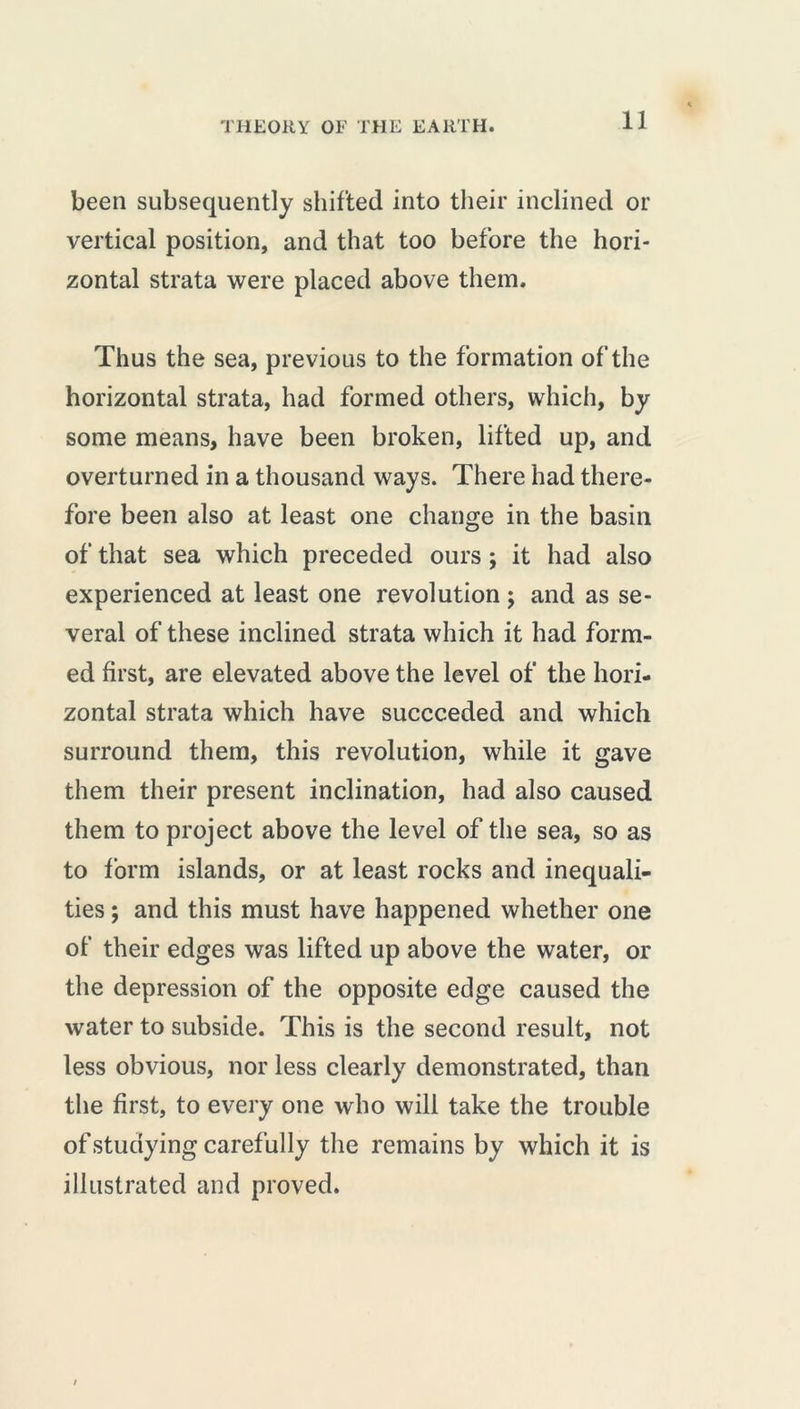 been subsequently shifted into their inclined or vertical position, and that too before the hori- zontal strata were placed above them. Thus the sea, previous to the formation of the horizontal strata, had formed others, which, by some means, have been broken, lifted up, and overturned in a thousand ways. There had there- fore been also at least one change in the basin of that sea which preceded ours ; it had also experienced at least one revolution ; and as se- veral of these inclined strata which it had form- ed first, are elevated above the level of the hori- zontal strata which have succeeded and which surround them, this revolution, while it gave them their present inclination, had also caused them to project above the level of the sea, so as to form islands, or at least rocks and inequali- ties ; and this must have happened whether one of their edges was lifted up above the water, or the depression of the opposite edge caused the water to subside. This is the second result, not less obvious, nor less clearly demonstrated, than the first, to every one who will take the trouble of studying carefully the remains by which it is illustrated and proved.