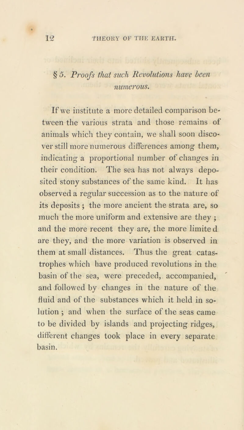 S 5. Proofs that such Revolutions have been numerous. If we institute a more detailed comparison be- tween the various strata and those remains of animals which they contain, we shall soon disco- ver still more numerous differences among them, indicating a proportional number of changes in their condition. The sea has not always depo- sited stony substances of the same kind. It has observed a regular succession as to the nature of its deposits ; the more ancient the strata are, so much the more uniform and extensive are they ; and the more recent they are, the more limite d are they, and the more variation is observed in them at small distances. Thus the great catas- trophes which have produced revolutions in the basin of the sea, were preceded, accompanied, and followed by changes in the nature of the fluid and of the substances which it held in so- lution ; and when the surface of the seas came to be divided by islands and projecting ridges, different changes took place in every separate basin.