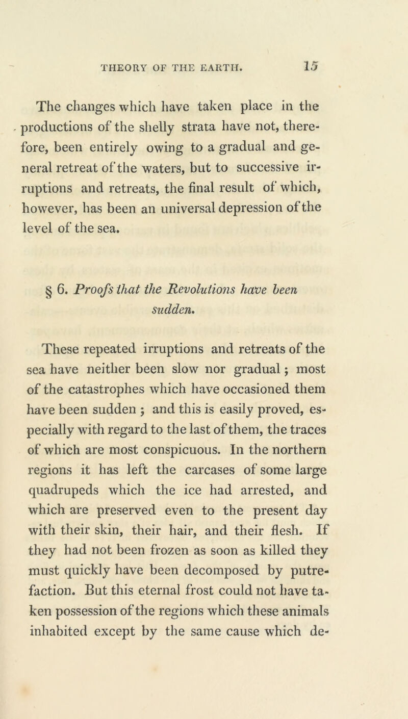 The changes which have taken place in the productions of the shelly strata have not, there- fore, been entirely owing to a gradual and ge- neral retreat of the waters, but to successive ir- ruptions and retreats, the final result of which, however, has been an universal depression of the level of the sea. § 6. Proofs that the Revolutions have been sudden. These repeated irruptions and retreats of the sea have neither been slow nor gradual ; most of the catastrophes which have occasioned them have been sudden ; and this is easily proved, es- pecially with regard to the last of them, the traces of which are most conspicuous. In the northern regions it has left the carcases of some large quadrupeds which the ice had arrested, and which are preserved even to the present day with their skin, their hair, and their flesh. If they had not been frozen as soon as killed they must quickly have been decomposed by putre- faction. But this eternal frost could not have ta- ken possession of the regions which these animals inhabited except by the same cause which de-