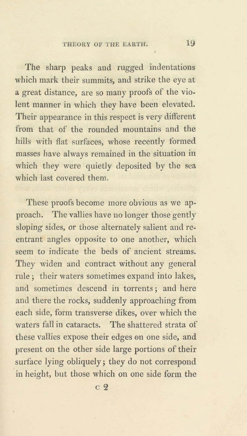 g The sharp peaks and rugged indentations which mark their summits, and strike the eye at a great distance, are so many proofs of the vio- lent manner in which they have been elevated. Their appearance in this respect is very different from that of the rounded mountains and the hills with flat surfaces, whose recently formed masses have always remained in the situation in which they were quietly deposited by the sea which last covered them. These proofs become more obvious as we ap- proach. The vallies have no longer those gently sloping sides, or those alternately salient and re- entrant angles opposite to one another, which seem to indicate the beds of ancient streams. They widen and contract without any general rule ; their waters sometimes expand into lakes, and sometimes descend in torrents ; and here and there the rocks, suddenly approaching from each side, form transverse dikes, over which the waters fall in cataracts. The shattered strata of these vallies expose their edges on one side, and present on the other side large portions of their surface lying obliquely; they do not correspond in height, but those which on one side form the c 2