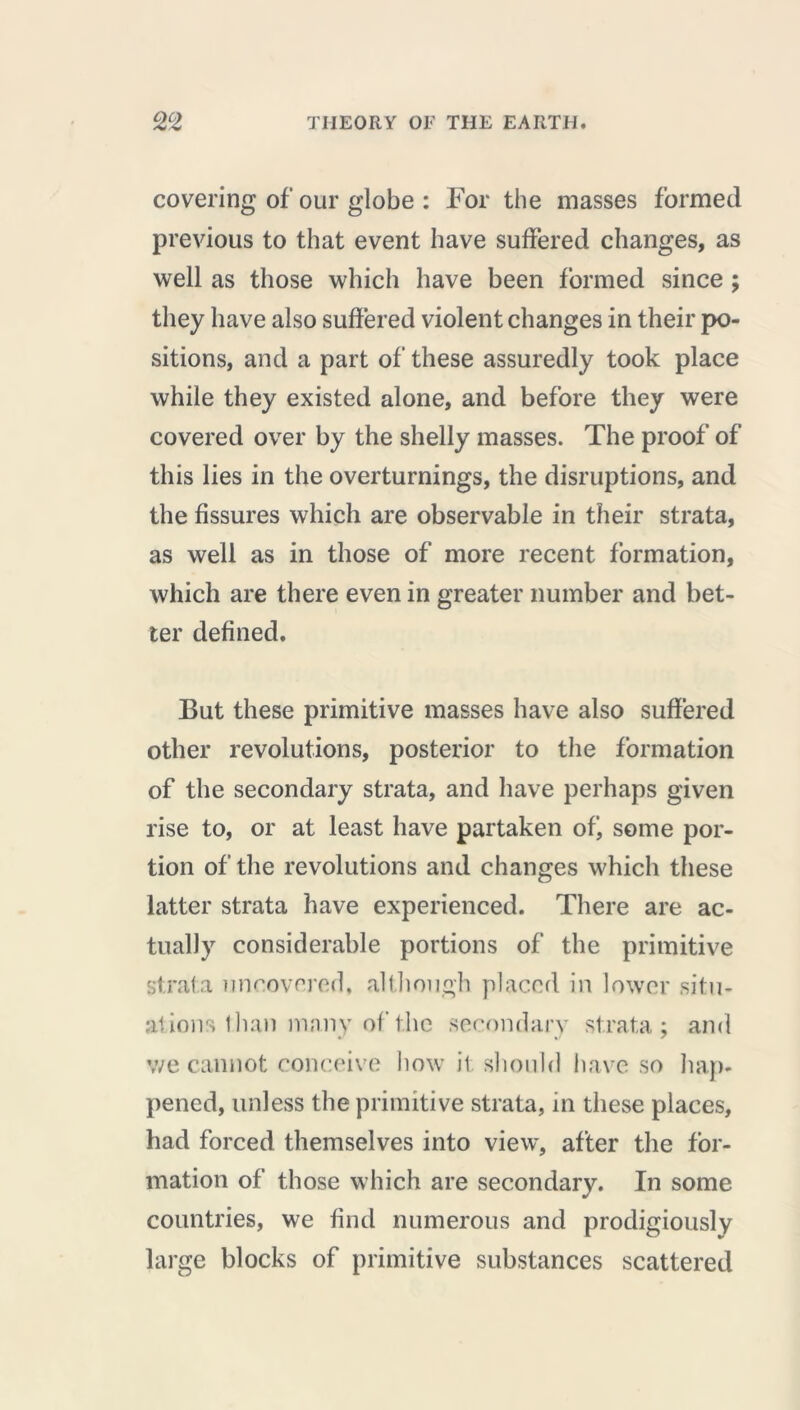 covering of our globe : For the masses formed previous to that event have suffered changes, as well as those which have been formed since ; they have also suffered violent changes in their po- sitions, and a part of these assuredly took place while they existed alone, and before they were covered over by the shelly masses. The proof of this lies in the overturnings, the disruptions, and the fissures which are observable in their strata, as well as in those of more recent formation, which are there even in greater number and bet- ter defined. But these primitive masses have also suffered other revolutions, posterior to the formation of the secondary strata, and have perhaps given rise to, or at least have partaken ofj some por- tion of the revolutions and changes which these latter strata have experienced. There are ac- tually considerable portions of the primitive strata uncovered, although placed in lower situ- ations than many of the secondary strata; and we cannot conceive how it should have so hap- pened, unless the primitive strata, in these places, had forced themselves into view, after the for- mation of those which are secondary. In some countries, we find numerous and prodigiously large blocks of primitive substances scattered