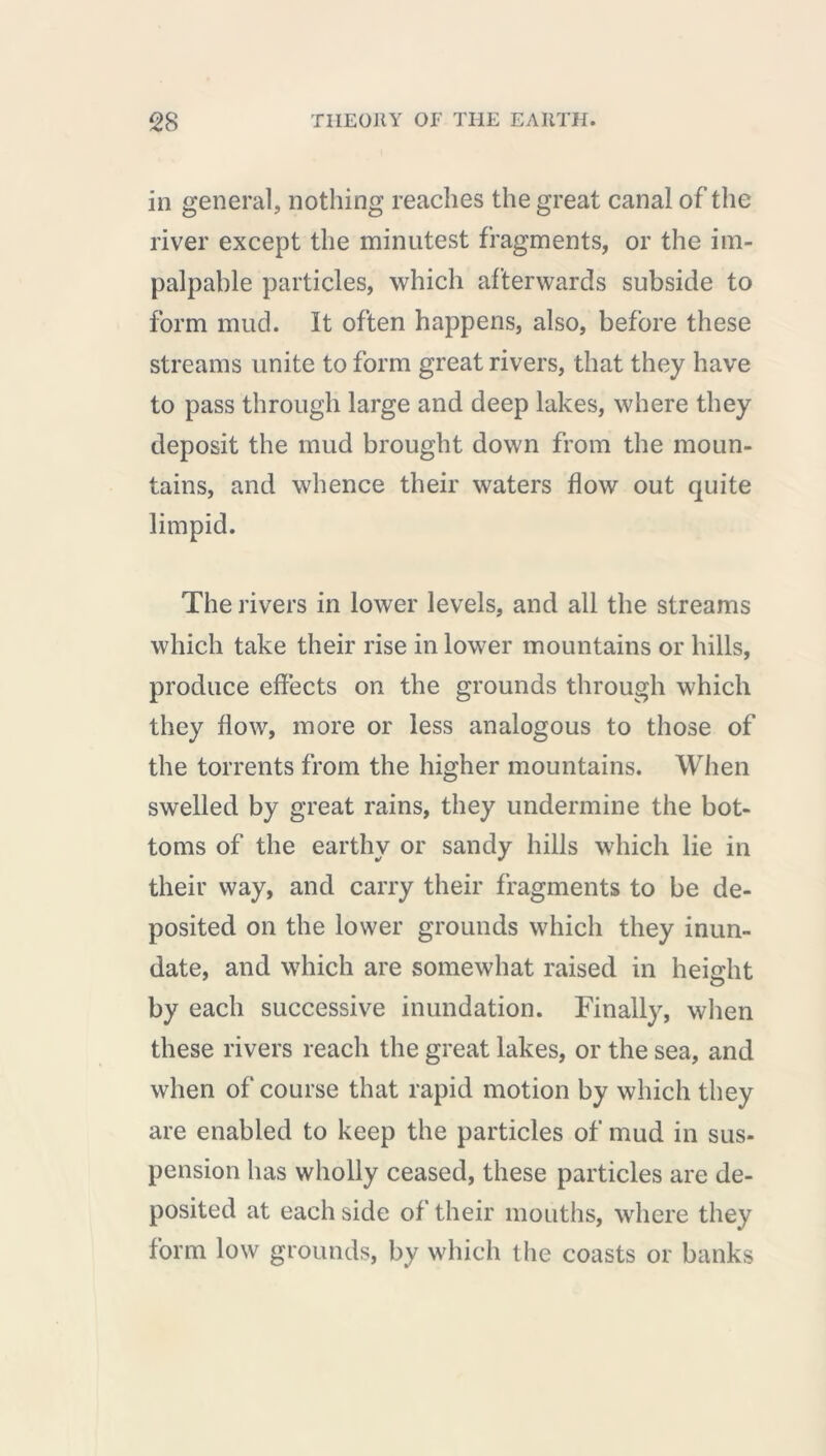 in general, nothing reaches the great canal of the river except the minutest fragments, or the im- palpable particles, which afterwards subside to form mud. It often happens, also, before these streams unite to form great rivers, that they have to pass through large and deep lakes, where they deposit the mud brought down from the moun- tains, and whence their waters flow out quite limpid. The rivers in lower levels, and all the streams which take their rise in lower mountains or hills, produce effects on the grounds through which they flow, more or less analogous to those of the torrents from the higher mountains. When swelled by great rains, they undermine the bot- toms of the earthy or sandy hills which lie in their way, and carry their fragments to be de- posited on the lower grounds which they inun- date, and which are somewhat raised in height by each successive inundation. Finally, when these rivers reach the great lakes, or the sea, and when of course that rapid motion by which they are enabled to keep the particles of mud in sus- pension has wholly ceased, these particles are de- posited at each side of their mouths, where they form low grounds, by which the coasts or banks