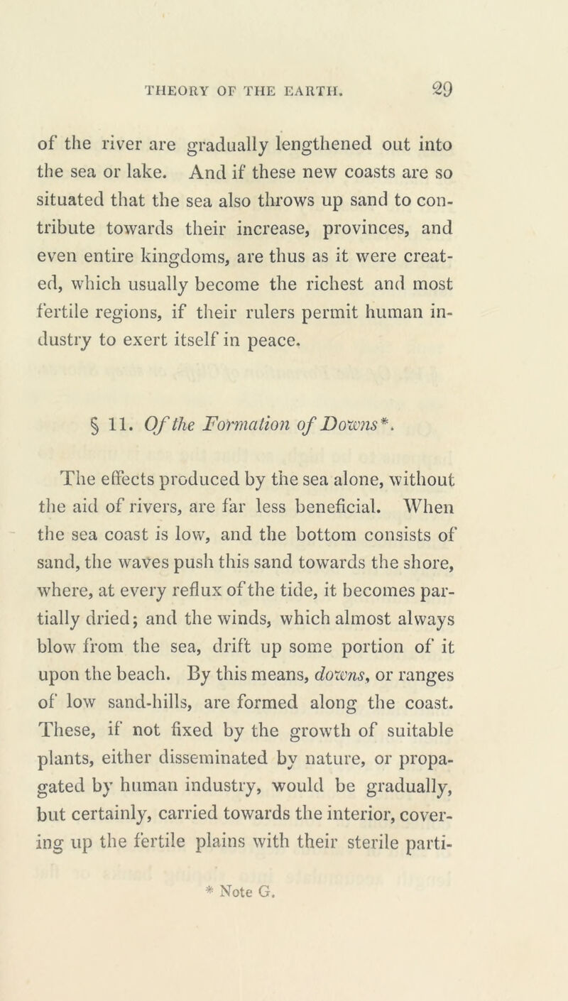 of the river are gradually lengthened out into the sea or lake. And if these new coasts are so situated that the sea also throws up sand to con- tribute towards their increase, provinces, and even entire kingdoms, are thus as it were creat- ed, which usually become the richest and most fertile regions, if their rulers permit human in- dustry to exert itself in peace. § 11. Of the Formation of Bourns*. The effects produced by the sea alone, without the aid of rivers, are far less beneficial. When the sea coast is low, and the bottom consists of sand, the waves push this sand towards the shore, where, at every reflux of the tide, it becomes par- tially dried; and the winds, which almost always blow from the sea, drift up some portion of it upon the beach. By this means, downs, or ranges of low sand-hills, are formed along the coast. These, if not fixed by the growth of suitable plants, either disseminated by nature, or propa- gated by human industry, would be gradually, but certainly, carried towards the interior, cover- ing up the fertile plains with their sterile parti-