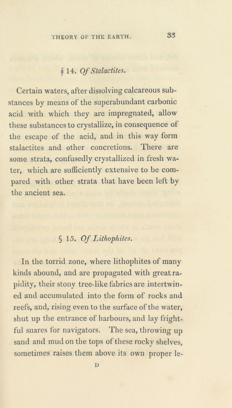 § 14. Of Stalactites. Certain waters, after dissolving calcareous sub- stances by means of the superabundant carbonic acid with which they are impregnated, allow these substances to crystallize, in consequence of the escape of the acid, and in this way form stalactites and other concretions. There are some strata, confusedly crystallized in fresh wa- ter, which are sufficiently extensive to be com- pared with other strata that have been left by the ancient sea. § 15. Of Lithophites. In the torrid zone, where lithophites of many kinds abound, and are propagated with great ra- pidity, their stony tree-like fabrics are intertwin- ed and accumulated into the form of rocks and reefs, and, rising even to the surface of the water, shut up the entrance of harbours, and lay fright- ful snares for navigators. The sea, throwing up sand and mud on the tops of these rocky shelves, sometimes raises them above its own proper le- D