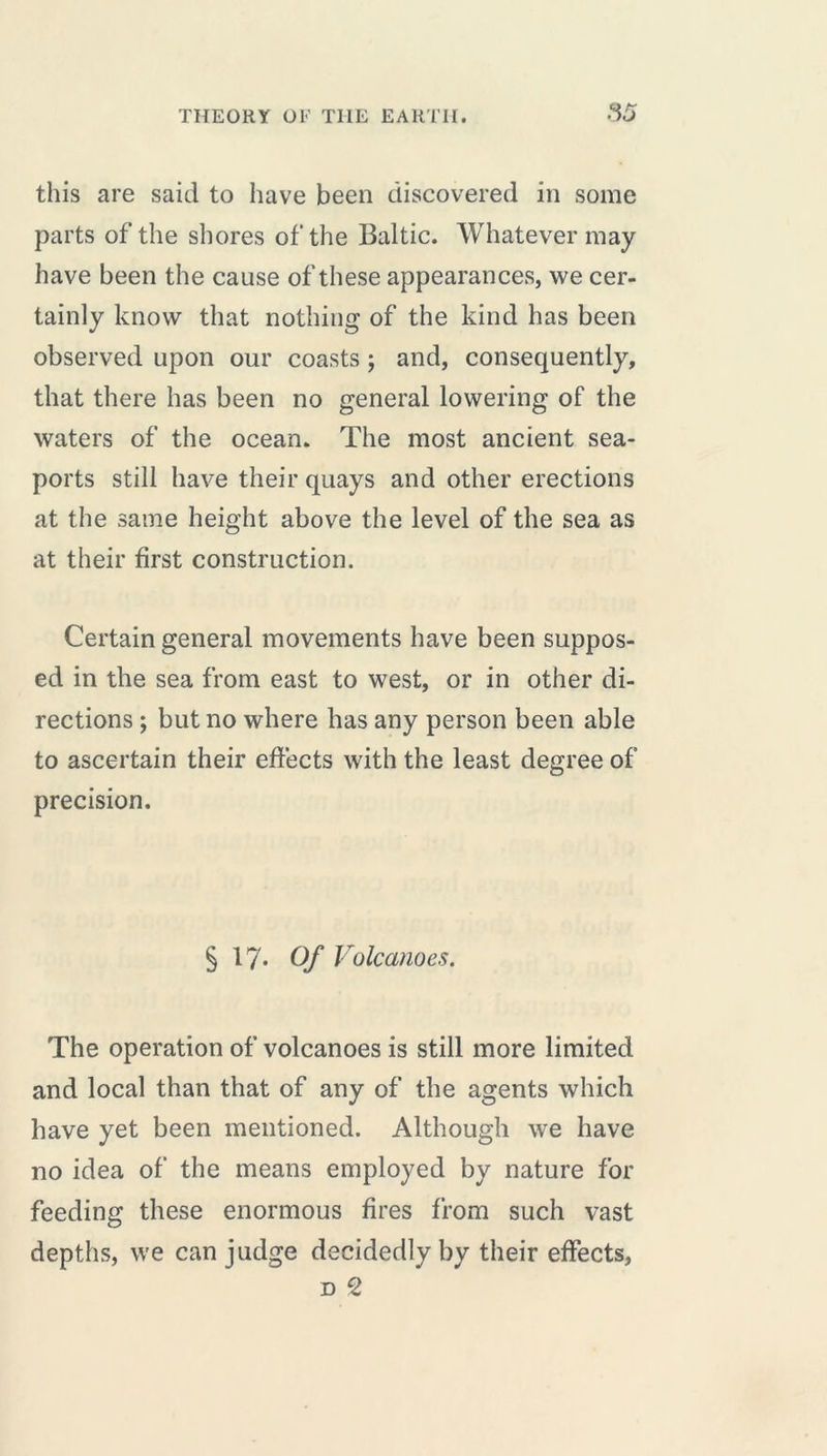 this are said to have been discovered in some parts of the shores of the Baltic. Whatever may have been the cause of these appearances, we cer- tainly know that nothing of the kind has been observed upon our coasts ; and, consequently, that there has been no general lowering of the waters of the ocean* The most ancient sea- ports still have their quays and other erections at the same height above the level of the sea as at their first construction. Certain general movements have been suppos- ed in the sea from east to west, or in other di- rections ; but no where has any person been able to ascertain their effects with the least degree of precision. § 17* Of Volcanoes. The operation of volcanoes is still more limited and local than that of any of the agents which have yet been mentioned. Although we have no idea of the means employed by nature for feeding these enormous fires from such vast depths, we can judge decidedly by their effects, d 2