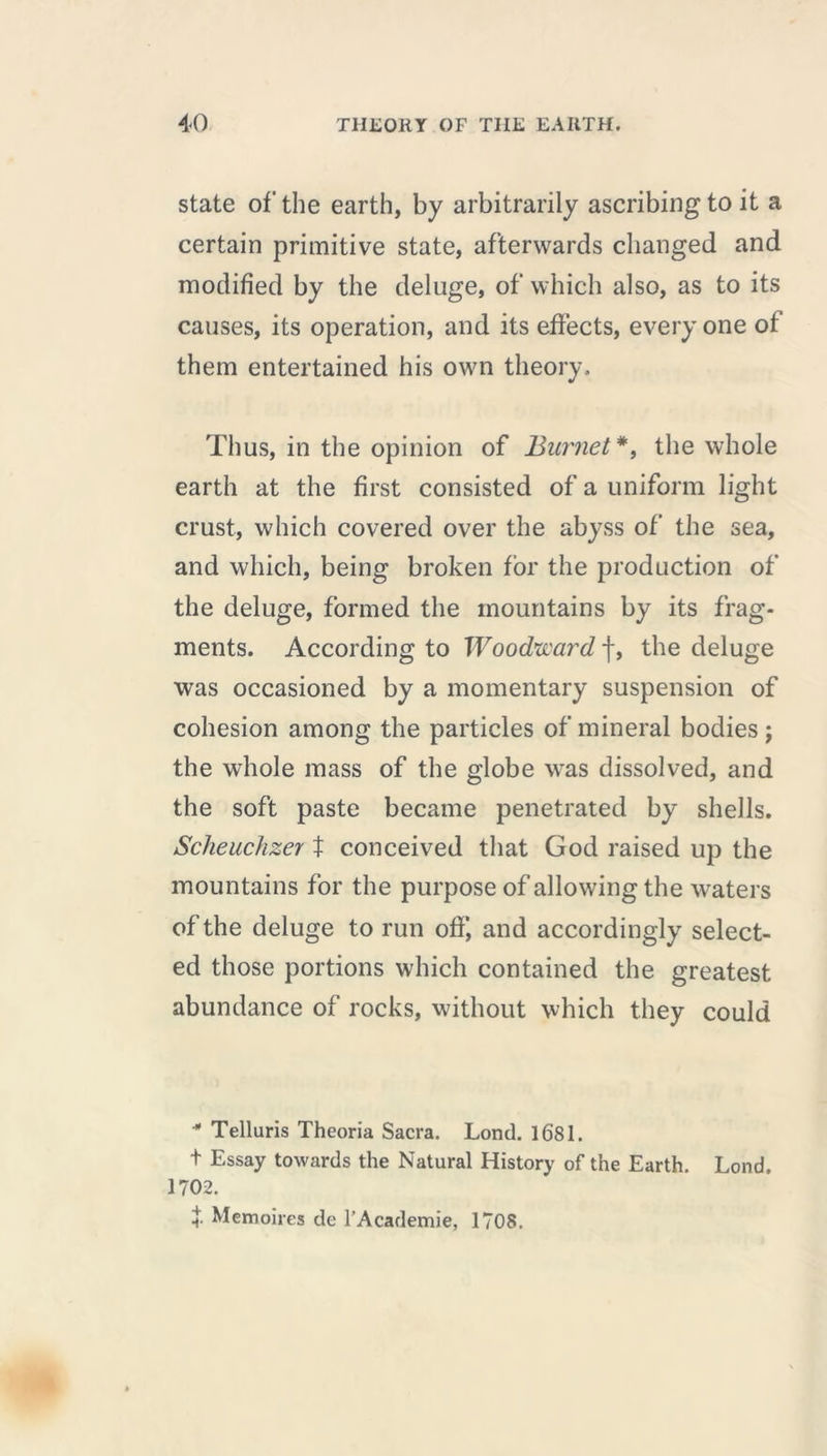 state of the earth, by arbitrarily ascribing to it a certain primitive state, afterwards changed and modified by the deluge, of which also, as to its causes, its operation, and its effects, every one of them entertained his own theory. Thus, in the opinion of Burnet *, the whole earth at the first consisted of a uniform light crust, which covered over the abyss of the sea, and which, being broken for the production of the deluge, formed the mountains by its frag- ments. According to Woodward f, the deluge was occasioned by a momentary suspension of cohesion among the particles of mineral bodies j the whole mass of the globe was dissolved, and the soft paste became penetrated by shells. Scheuchzer t conceived that God raised up the mountains for the purpose of allowing the waters of the deluge to run off, and accordingly select- ed those portions which contained the greatest abundance of rocks, without which they could * Telluris Theoria Sacra. Lond. 1681. t Essay towards the Natural History of the Earth. Lond. 1702. î- Mémoires de l’Academie, 1708.