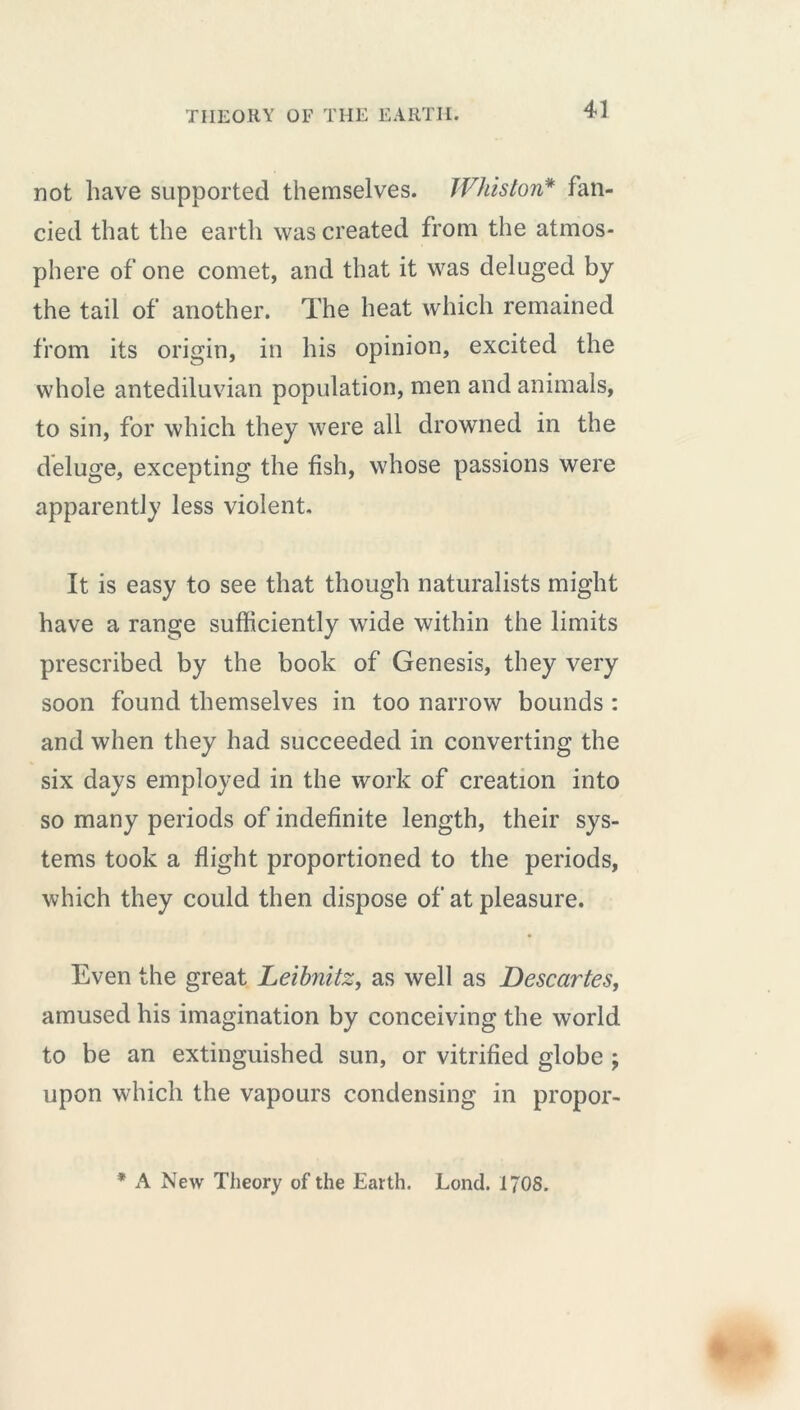 not have supported themselves. Whiston* fan- cied that the earth was created from the atmos- phere of one comet, and that it was deluged by the tail of another. The heat which remained from its origin, in his opinion, excited the whole antediluvian population, men and animals, to sin, for which they were all drowned in the deluge, excepting the fish, whose passions were apparently less violent. It is easy to see that though naturalists might have a range sufficiently wide within the limits prescribed by the book of Genesis, they very soon found themselves in too narrow bounds : and when they had succeeded in converting the six days employed in the work of creation into so many periods of indefinite length, their sys- tems took a flight proportioned to the periods, which they could then dispose of at pleasure. Even the great Leibnitz, as well as Descartes, amused his imagination by conceiving the world to be an extinguished sun, or vitrified globe ; upon which the vapours condensing in propor- * A New Theory of the Earth. Lond. 170S.