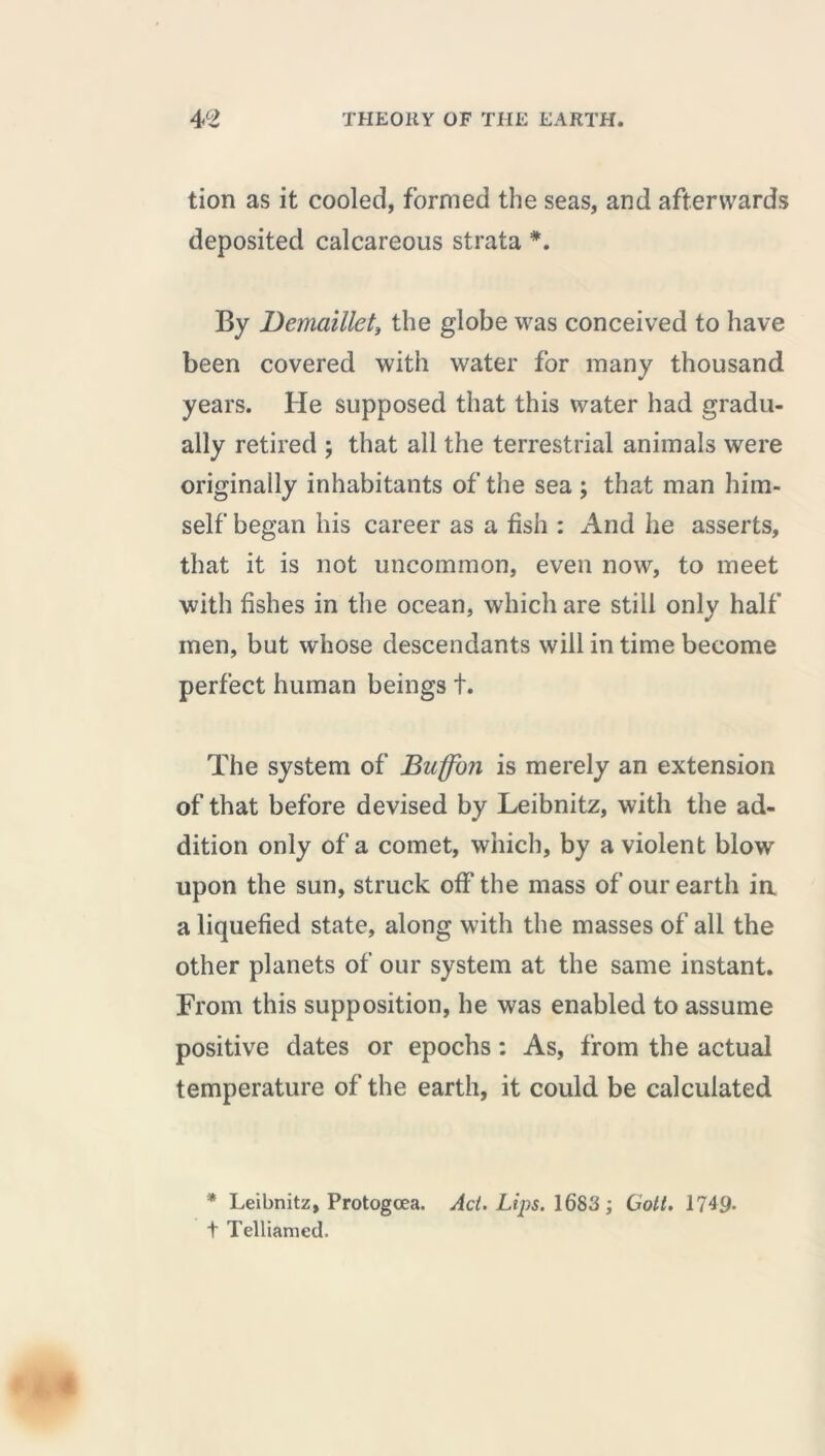 tion as it cooled, formed the seas, and afterwards deposited calcareous strata *. By Demaillet, the globe was conceived to have been covered with water for many thousand years. He supposed that this water had gradu- ally retired ; that all the terrestrial animals were originally inhabitants of the sea ; that man him- self began his career as a fish : And he asserts, that it is not uncommon, even now, to meet with fishes in the ocean, which are still only half men, but whose descendants will in time become perfect human beings t. The system of Buffon is merely an extension of that before devised by Leibnitz, with the ad- dition only of a comet, which, by a violent blow upon the sun, struck off the mass of our earth ia a liquefied state, along with the masses of all the other planets of our system at the same instant. From this supposition, he was enabled to assume positive dates or epochs : As, from the actual temperature of the earth, it could be calculated * Leibnitz, Protogcea. Act. Lips. 1683 ; Gott. 1749. t Telliamed.