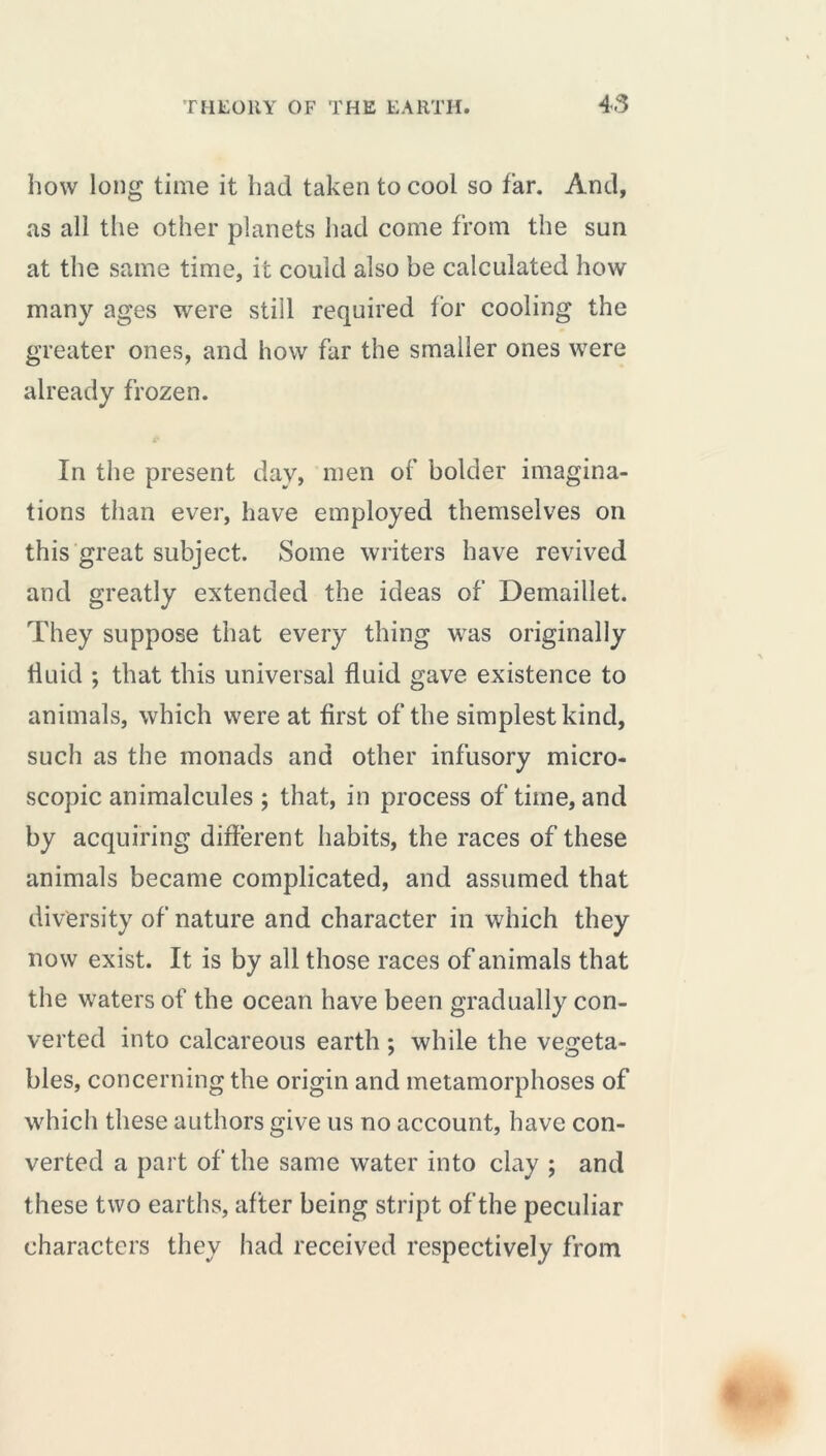 how long time it had taken to cool so far. And, as all the other planets had come from the sun at the same time, it could also be calculated how many ages were still required for cooling the greater ones, and how far the smaller ones were already frozen. In the present day, men of bolder imagina- tions than ever, have employed themselves on this great subject. Some writers have revived and greatly extended the ideas of Demaillet. They suppose that every thing was originally fluid ; that this universal fluid gave existence to animals, which were at flrst of the simplest kind, such as the monads and other infusory micro- scopic animalcules; that, in process of time, and by acquiring different habits, the races of these animals became complicated, and assumed that diversity of nature and character in which they now exist. It is by all those races of animals that the waters of the ocean have been gradually con- verted into calcareous earth ; while the vegeta- bles, concerning the origin and metamorphoses of which these authors give us no account, have con- verted a part of the same water into clay ; and these two earths, after being stript of the peculiar characters they had received respectively from