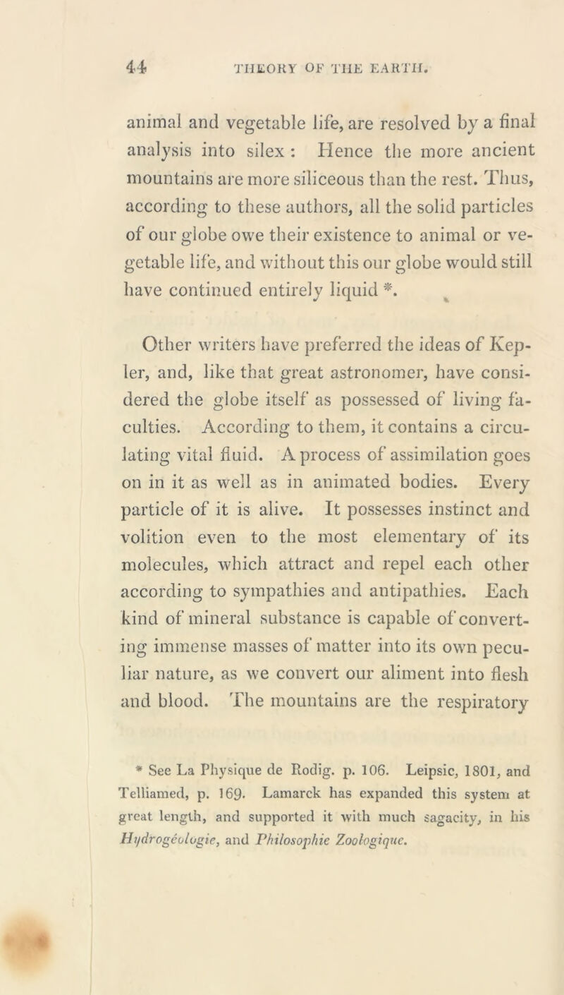 animal and vegetable life, are resolved by a final analysis into silex : Hence the more ancient mountains are more siliceous than the rest. Thus, according to these authors, all the solid particles of our globe owe their existence to animal or ve- getable life, and without this our globe would still have continued entirely liquid *. Other writers have preferred the ideas of Kep- ler, and, like that great astronomer, have consi- dered the globe itself as possessed of living fa- culties. According to them, it contains a circu- lating vital fluid. A process of assimilation goes on in it as well as in animated bodies. Every particle of it is alive. It possesses instinct and volition even to the most elementary of its molecules, which attract and repel each other according to sympathies and antipathies. Each kind of mineral substance is capable of convert- ing immense masses of matter into its own pecu- liar nature, as we convert our aliment into flesh and blood. The mountains are the respiratory * See La Physique cle Rodig. p. 106. Leipsic, 1801, and Telliamed, p. 169- Lamarck has expanded this system at great length, and supported it with much sagacity, in his Ht/drogéologie, and Philosophic Zoologiquc.