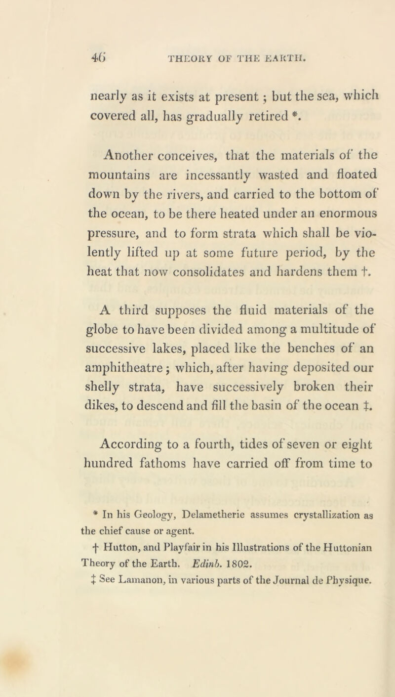 nearly as it exists at present ; but the sea, which covered all, has gradually retired *. Another conceives, that the materials of the mountains are incessantly wasted and floated down by the rivers, and carried to the bottom of the ocean, to be there heated under an enormous pressure, and to form strata which shall be vio- lently lifted up at some future period, by the heat that now consolidates and hardens them t. A third supposes the fluid materials of the globe to have been divided among a multitude of successive lakes, placed like the benches of an amphitheatre ; which, after having deposited our shelly strata, have successively broken their dikes, to descend and fill the basin of the ocean t. According to a fourth, tides of seven or eight hundred fathoms have carried off from time to * In his Geology, Delametherie assumes crystallization as the chief cause or agent. f Hutton, and Playfair in his Illustrations of the Huttonian Theory of the Earth. Edinb. 1802. + See Lamanon, in various parts of the Journal cle Physique.